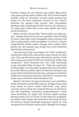 MEMBELA KEBEBASAN 
konsisten dengan itu, apa risikonya bagi politisi? Bagi politisi 
yang punya prinsip seperti disebut tadi, hal ini tidak menjadi 
masalah, sebab itu merupakan investasi jangka panjang bagi 
bangsa ini. Dia harus melakukan investasi di situ. Artinya, 
kalaupun dia menjadi tidak populer demi menegakkan 
kebebasan sipil, melindungi hak-hak minoritas dan sebagainya, 
dia tidak perlu terlalu takut untuk tidak dipilih lagi dalam 
pemilu berikutnya. 
Malah, mestinya dia bersikap “tidak terpilih pun tidak apa-apa”. 
Apalagi, dalam hal ini pun ada insentifnya. Kita ini hidup 
di zaman yang sudah sangat mengglobal, bukan terisolasi. Jadi 
kalau seorang politisi, demi menegakkan civil liberties, bersedia 
mengorbankan jabatan publik sehingga tidak terpilih dalam 
pemilu, dia akan populer juga sebagai juru bicara kebebasan 
sipil di dunia internasional. 
Tapi memang ini juga menyangkut soal “kelas” politisi kita. 
Apakah kita sudah punya kelas politisi yang semacam itu? Saya 
ragu. Coba saja lihat dalam kasus Ahmadiyah, misalnya. Tidak 
ada seorang pun politisi di DPR atau tokoh partai politik yang 
mengatakan “Demi Konstitusi kita, kita wajib melindungi 
warga Ahmadiah hidup di negeri ini.” Tidak ada yang berani 
bersikap begitu. Ini menyangkut martabat dan kelas dari politisi 
itu sendiri. Biasanya politisi seperti itu lahir dari kalangan yang 
punya tradisi intelektual kuat. Kita tahu, sekarang ini rekrutmen 
politik kita kurang bagus; kita harus akui hal ini, walaupun kita 
sudah punya demokrasi—inilah demokrasi kita. 
Idealnya rekrutmen itu juga menekankan unsur pendidikan 
politik oleh partai-partai politik yang ada, sehingga orang-orang 
yang masuk ke partai adalah kader-kader yang punya 
wawasan, punya prinsip dan mengerti betul apa itu demokrasi, 
dan tahu bagaimana seharusnya pengembangannya untuk 
masa mendatang. Itu bagian dari investasi jangka panjang. 
Memang dalam soal civil liberties ini kita tidak bisa mengubah-nya 
dalam waktu singkat. Kita tahu bahwa kita berada di tahap 
ini sekarang, dengan pandangan keagamaan seperti ini, yang 
merupakan hasil tempaan ratusan tahun. Mungkin kita dengan 
178 
 
