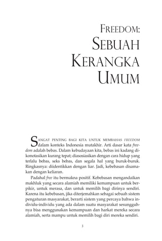 FREEDOM: 
SEBUAH 
KERANGKA 
UMUM 
SANGAT PENTING BAGI KITA UNTUK MEMBAHAS FREEDOM 
dalam konteks Indonesia mutakhir. Arti dasar kata free-dom 
adalah bebas. Dalam kebudayaan kita, bebas ini kadang di-konotasikan 
kurang tepat; diasosiasikan dengan cara hidup yang 
terlalu bebas, seks bebas, dan segala hal yang buruk-buruk. 
Ringkasnya: diidentikkan dengan liar. Jadi, kebebasan disama-kan 
dengan keliaran. 
Padahal free itu bermakna positif. Kebebasan mengandaikan 
makhluk yang secara alamiah memiliki kemampuan untuk ber-pikir, 
untuk merasa, dan untuk memilih bagi dirinya sendiri. 
Karena itu kebebasan, jika diterjemahkan sebagai sebuah sistem 
pengaturan masyarakat, berarti sistem yang percaya bahwa in-dividu- 
individu yang ada dalam suatu masyarakat sesungguh-nya 
bisa menggunakan kemampuan dan harkat mereka secara 
alamiah, serta mampu untuk memilih bagi diri mereka sendiri. 
3 
 