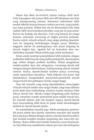 MEMBELA KEBEBASAN 
Sistem kita lebih decentralized, karena unitnya lebih kecil. 
Coba bayangkan: kita punya lebih dari 400 kabupaten dan kota 
yang masing-masing otonom. Sementara federalisme lebih 
mudah dikelola karena biasanya unitnya provinsi, yang jumlah-nya 
cuma puluhan. Dilihat dari sisi ini desentralisasi kita lebih 
radikal, lebih mencerminkan pluralitas yang ada di masyarakat. 
Karena itu kadang ada eksesnya. Unit yang banyak itu sangat 
otonom, sementara wewenang di tingkat provinsi melemah. 
Karena untuk wilayah-wilayah yang sangat penting desentral-isasi 
itu langsung berhubungan dengan pusat. Misalnya, 
anggaran daerah itu pembagiannya dari pusat langsung ke 
daerah tingkat dua. Apakah hal ini kemudian akan me-nimbulkan 
masalah? Masih terlalu pagi untuk menilainya. 
Selain untuk membuat pemerintahan lebih terkelola, dengan 
melibatkan lebih banyak orang (lebih partisipatif), desentralisasi 
juga terkait dengan problem keadilan. Dalam pengelolaan 
sumber-sumber daya dan sebagainya, wewenang daerah jadi 
menguat dengan desentralisasi; masing-masing daerah menjadi 
otonom. Kedua, daerah-daerah tersebut punya wewenang 
untuk menentukan daerahnya. Tidak didesain dari pusat. Jadi 
desentralisasi mengandaikan pemerintah-pemerintah daerah 
sangat kreatif dan partisipasi mereka sangat tinggi. 
Tapi ada masalah yang sering diperdebatkan, menyangkut 
wilayah-wilayah miskin atau sangat miskin yang tanpa dibantu 
pusat tidak akan berkembang, misalnya karena alamnya tidak 
sekaya daerah lain. Mereka sangat bergantung pada bantuan 
pusat, sementara sumber pemerintah pusat adalah daerah lain. 
Ini masalah alokasi. Jadi ada harapan supaya daerah-daerah 
kaya menyumbang lebih besar ke pusat untuk disumbangkan 
kembali ke daerah-daerah miskin. 
Ini menimbulkan masalah juga. Sebab pendapatan pemerin-tah 
pusat adalah dari daerah, sementara masukan dari daerah 
lain yang kaya dibatasi dengan adanya otonomi daerah tersebut. 
Jadi masalah keadilan tersebut tergantung dari mana kita me-lihatnya. 
Kalau dilihat dari konteks Indonesia secara keseluruh-an, 
kita tidak mau membiarkan adanya provinsi atau kabupaten 
184 
 