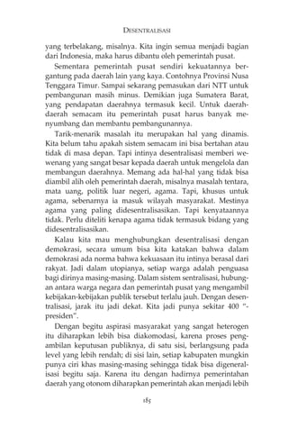 DESENTRALISASI 
yang terbelakang, misalnya. Kita ingin semua menjadi bagian 
dari Indonesia, maka harus dibantu oleh pemerintah pusat. 
Sementara pemerintah pusat sendiri kekuatannya ber-gantung 
pada daerah lain yang kaya. Contohnya Provinsi Nusa 
Tenggara Timur. Sampai sekarang pemasukan dari NTT untuk 
pembangunan masih minus. Demikian juga Sumatera Barat, 
yang pendapatan daerahnya termasuk kecil. Untuk daerah-daerah 
semacam itu pemerintah pusat harus banyak me-nyumbang 
dan membantu pembangunannya. 
Tarik-menarik masalah itu merupakan hal yang dinamis. 
Kita belum tahu apakah sistem semacam ini bisa bertahan atau 
tidak di masa depan. Tapi intinya desentralisasi memberi we-wenang 
yang sangat besar kepada daerah untuk mengelola dan 
membangun daerahnya. Memang ada hal-hal yang tidak bisa 
diambil alih oleh pemerintah daerah, misalnya masalah tentara, 
mata uang, politik luar negeri, agama. Tapi, khusus untuk 
agama, sebenarnya ia masuk wilayah masyarakat. Mestinya 
agama yang paling didesentralisasikan. Tapi kenyataannya 
tidak. Perlu diteliti kenapa agama tidak termasuk bidang yang 
didesentralisasikan. 
Kalau kita mau menghubungkan desentralisasi dengan 
demokrasi, secara umum bisa kita katakan bahwa dalam 
demokrasi ada norma bahwa kekuasaan itu intinya berasal dari 
rakyat. Jadi dalam utopianya, setiap warga adalah penguasa 
bagi dirinya masing-masing. Dalam sistem sentralisasi, hubung-an 
antara warga negara dan pemerintah pusat yang mengambil 
kebijakan-kebijakan publik tersebut terlalu jauh. Dengan desen-tralisasi, 
jarak itu jadi dekat. Kita jadi punya sekitar 400 “- 
presiden”. 
Dengan begitu aspirasi masyarakat yang sangat heterogen 
itu diharapkan lebih bisa diakomodasi, karena proses peng-ambilan 
keputusan publiknya, di satu sisi, berlangsung pada 
level yang lebih rendah; di sisi lain, setiap kabupaten mungkin 
punya ciri khas masing-masing sehingga tidak bisa digeneral-isasi 
begitu saja. Karena itu dengan hadirnya pemerintahan 
daerah yang otonom diharapkan pemerintah akan menjadi lebih 
185 
 