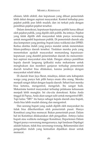 MEMBELA KEBEBASAN 
efisisen, lebih efektif, dan keputusan yang dibuat pemerintah 
lebih dekat dengan aspirasi masyarakat. Kontrol terhadap para 
pejabat publik pun lebih mudah; dan ini terkait pula dengan 
pemilihan pejabat-pejabat tersebut. 
Dalam demokrasi, keputusan-keputusan publik harus dibuat 
oleh pejabat publik, yang dipilih oleh publik. Itu intinya. Pejabat 
yang tidak dipilih oleh masyarakat tidak punya wewenang 
untuk mengambil keputusan publik. Di pemerintah daerah ada 
dua komponen yang penting: bupati (atau walikota) dan DPRD. 
Kedua otoritas itulah yang punya mandat untuk menentukan 
hitam-putihnya daerah tersebut. Tindakan mereka pula yang 
menentukan apakah masyarakat memandang keputusan-keputusan 
yang diambil pemerintahan daerah itu mencermin-kan 
aspirasi masyarakat atau tidak. Dengan adanya pemilihan 
kepala daerah langsung (pilkada) maka mekanisme untuk 
menghukum dan memberi ganjaran terhadap pemerintah 
daerah tersebut bisa dilakukan, karena jaraknya dengan 
masyarakat relatif dekat. 
Di daerah Irian Jaya Barat, misalnya, dalam satu kabupaten 
warga yang punya hak pilih hanya enam ribu orang. Mereka 
menjadi sangat dekat dengan kepala daerah. Sehari-hari mereka 
bisa ketemu, mengontrol, mengeluh. Itu sangat baik. 
Mekanisme kontrol masyarakat terhadap pelaksana kekuasaan 
menjadi lebih mungkin. Ini cita-cita demokrasi. Kalau Anda 
tinggal di Papua, Anda akan sangat sulit untuk mengontrol SBY. 
Tapi kalau “SBY” itu hanya sebagai kepala daerah atau bupati, 
Anda bisa lebih mudah datang dan mengontrol. 
Dan seorang bupati yang sudah dipilih oleh masyarakat itu 
tidak bisa diberhentikan oleh pemerintah pusat. Hanya 
Konstitusi yang bisa memecat. Bukan pemerintah pusat. Dalam 
hal ini Konstitusi dilaksanakan oleh pengadilan. Artinya kalau 
bupati atau walikota melanggar Konstitusi, Departemen Dalam 
Negeri punya wewenang mengurusnya, tapi landasan Depdagri 
adalah hukum, tidak bisa sewenang-wenang. Rekomendasi dari 
pengadilan itulah yang kemudian dijadikan dasar untuk 
memecat. 
186 
 