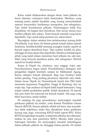 DESENTRALISASI 
Kalau sudah dilaksanakan dengan benar, hasil pilkada itu 
harus diterima, walaupun tidak memuaskan. Misalnya, yang 
menang justru adalah kandidat yang kurang mencerminkan 
aspirasi masyarakat, kualitasnya meragukan, dan sebagainya. 
Tapi itulah konsekuensi pilkada. Pemenangnya tidak bisa 
disalahkan. Itu bagian dari demokrasi. Dan secara umum saya 
melihat pilkada kita sukses. Tentu banyak masalah yang harus 
diperbaiki. Tapi untuk tahap pertama ini, sukses besar. 
Bayangkan: dalam setahun kita melaksanakan kurang lebih 
190 pilkada. Luar biasa. Ini belum pernah terjadi dalam sejarah 
Indonesia. Konflik-konflik memang mungkin terjadi, seperti di 
banyak negara demokrasi baru. Tapi sumber konflik itu jelas, 
sehingga di masa depan bisa diperbaiki. Misalnya ketidaksiapan 
pihak yang kalah dalam menerima hasil pilkada itu; ada kan-didat 
yang ternyata ijazahnya palsu, dan sebagainya. Hal-hal 
seperti ini mudah diatasi. 
Kasus di Depok itu, misalnya, saya anggap wajar saja. 
Penyelesaiannya bagus sekali. Perselisihannya ditangani dari 
pengadilan tingkat terendah sampai ke Mahkamah Agung. 
Semua tahapan hukum ditempuh. Bagi saya hasilnya tidak 
terlalu penting. Yang penting prosesnya dipenuhi atau tidak. 
Dalam kasus Depok itu Nurmahmudi Ismail dari PKS tidak 
menerima keputusan Pengadilan Tinggi di Bandung, dan ini 
wajar saja. Tapi anehnya di Depok tidak terjadi kekerasan. Yang 
terjadi adalah perdebatan politik. Itulah demokrasi. Di daerah 
lain pun tentu hal semacam itu banyak terjadi. Ada juga yang 
bikin huru-hara, meski sedikit. 
Di samping itu juga persoalannya menyangkut masalah 
pelaksana pilkada itu sendiri, yaitu Komisi Pemilihan Umum 
Daerah (KPUD). Karena pilkada adalah hal baru, dan masalah-nya 
tidak sederhana, maka bisa dimaklumi kalau pelaksana 
kurang siap. Juga, wewenang KPUD tidak seperti KPU. Kalau 
KPUD menghadapi masalah, ia tidak bisa dibahas dan dikonsul-tasikan 
ke atas atau patronnya (KPU). Mereka tidak punya 
hubungan hierarkis. Ini menyangkut masalah kelembagaan 
dalam pilkada; pilkada itu dianggap bukan pemilu. Di situlah 
187 
 