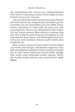 MEMBELA KEBEBASAN 
titik perselisihannya Jadi menurut saya undang-undangnya 
harus direvisi. Yang namanya pemilu itu bisa berlaku di pusat, 
di daerah, di mana pun. Sama saja. 
Ada pula kekhawatiran bahwa otonomi besar yang dinikmati 
oleh daerah-daerah akan mengarah pada separatisme, gerakan 
memisahkan diri dari pemerintahan pusat atau NKRI. Namun 
biasanya separatisme itu terjadi kalau ada agama atau etnik 
yang sangat kuat. Etnik itu unit administrasinya bukan tingkat 
dua, tapi biasanya provinsi. Maka sebenarnya terobosan yang 
saya sebut radikal itu untuk menjawab kemungkinan ini. Jadi 
yang dilakukan Ryaas Rasyid, Andi Mallarangeng dan kawan-kawan 
lain waktu mendesain otonomi tersebut adalah untuk 
menghindari itu. 
Kalau misalnya otonomi di Papua terjadi di daerah tingkat 
satu, mereka akan homogen. Ada kekuatan sangat besar yang 
lebih memungkinkan separatisme. Kalau otonominya di tingkat 
dua, di antara mereka sendiri akan muncul konflik, sehingga 
tidak mudah untuk melancarkan gerakan separatis. Mereka 
akan kembali menjadi kekuatan yang terdesentralisasi. (Saiful 
Mujani) 
188 
 