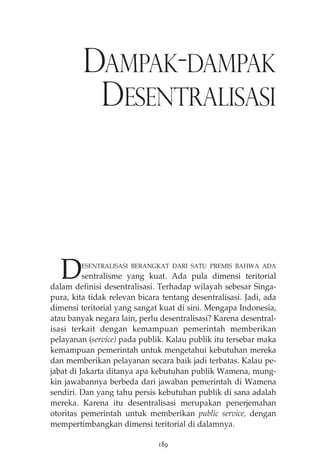 DAMPAK-DAMPAK 
DESENTRALISASI 
DESENTRALISASI BERANGKAT DARI SATU PREMIS BAHWA ADA 
sentralisme yang kuat. Ada pula dimensi teritorial 
dalam definisi desentralisasi. Terhadap wilayah sebesar Singa-pura, 
kita tidak relevan bicara tentang desentralisasi. Jadi, ada 
dimensi teritorial yang sangat kuat di sini. Mengapa Indonesia, 
atau banyak negara lain, perlu desentralisasi? Karena desentral-isasi 
terkait dengan kemampuan pemerintah memberikan 
pelayanan (service) pada publik. Kalau publik itu tersebar maka 
kemampuan pemerintah untuk mengetahui kebutuhan mereka 
dan memberikan pelayanan secara baik jadi terbatas. Kalau pe-jabat 
di Jakarta ditanya apa kebutuhan publik Wamena, mung-kin 
jawabannya berbeda dari jawaban pemerintah di Wamena 
sendiri. Dan yang tahu persis kebutuhan publik di sana adalah 
mereka. Karena itu desentralisasi merupakan penerjemahan 
otoritas pemerintah untuk memberikan public service, dengan 
mempertimbangkan dimensi teritorial di dalamnya. 
189 
 