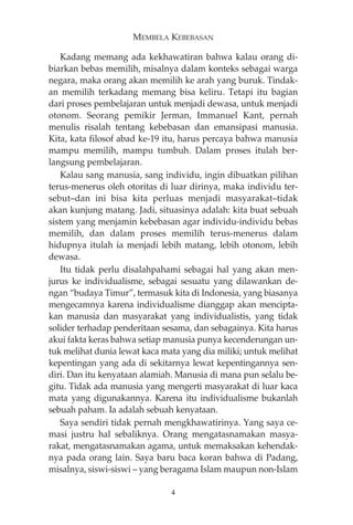 MEMBELA KEBEBASAN 
Kadang memang ada kekhawatiran bahwa kalau orang di-biarkan 
bebas memilih, misalnya dalam konteks sebagai warga 
negara, maka orang akan memilih ke arah yang buruk. Tindak-an 
memilih terkadang memang bisa keliru. Tetapi itu bagian 
dari proses pembelajaran untuk menjadi dewasa, untuk menjadi 
otonom. Seorang pemikir Jerman, Immanuel Kant, pernah 
menulis risalah tentang kebebasan dan emansipasi manusia. 
Kita, kata filosof abad ke-19 itu, harus percaya bahwa manusia 
mampu memilih, mampu tumbuh. Dalam proses itulah ber-langsung 
pembelajaran. 
Kalau sang manusia, sang individu, ingin dibuatkan pilihan 
terus-menerus oleh otoritas di luar dirinya, maka individu ter-sebut— 
dan ini bisa kita perluas menjadi masyarakat—tidak 
akan kunjung matang. Jadi, situasinya adalah: kita buat sebuah 
sistem yang menjamin kebebasan agar individu-individu bebas 
memilih, dan dalam proses memilih terus-menerus dalam 
hidupnya itulah ia menjadi lebih matang, lebih otonom, lebih 
dewasa. 
Itu tidak perlu disalahpahami sebagai hal yang akan men-jurus 
ke individualisme, sebagai sesuatu yang dilawankan de-ngan 
“budaya Timur”, termasuk kita di Indonesia, yang biasanya 
mengecamnya karena individualisme dianggap akan mencipta-kan 
manusia dan masyarakat yang individualistis, yang tidak 
solider terhadap penderitaan sesama, dan sebagainya. Kita harus 
akui fakta keras bahwa setiap manusia punya kecenderungan un-tuk 
melihat dunia lewat kaca mata yang dia miliki; untuk melihat 
kepentingan yang ada di sekitarnya lewat kepentingannya sen-diri. 
Dan itu kenyataan alamiah. Manusia di mana pun selalu be-gitu. 
Tidak ada manusia yang mengerti masyarakat di luar kaca 
mata yang digunakannya. Karena itu individualisme bukanlah 
sebuah paham. Ia adalah sebuah kenyataan. 
Saya sendiri tidak pernah mengkhawatirinya. Yang saya ce-masi 
justru hal sebaliknya. Orang mengatasnamakan masya-rakat, 
mengatasnamakan agama, untuk memaksakan kehendak-nya 
pada orang lain. Saya baru baca koran bahwa di Padang, 
misalnya, siswi-siswi — yang beragama Islam maupun non-Islam 
4 
 