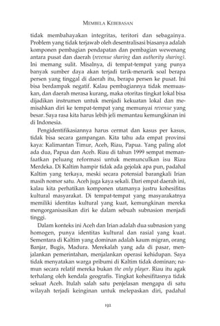 MEMBELA KEBEBASAN 
tidak membahayakan integritas, teritori dan sebagainya. 
Problem yang tidak terjawab oleh desentralisasi biasanya adalah 
komponen pembagian pendapatan dan pembagian wewenang 
antara pusat dan daerah (revenue sharing dan authority sharing). 
Ini memang sulit. Misalnya, di tempat-tempat yang punya 
banyak sumber daya akan terjadi tarik-menarik soal berapa 
persen yang tinggal di daerah itu, berapa persen ke pusat. Ini 
bisa berdampak negatif. Kalau pembagiannya tidak memuas-kan, 
dan daerah merasa kurang, maka otoritas tingkat lokal bisa 
dijadikan instrumen untuk menjadi kekuatan lokal dan me-misahkan 
diri ke tempat-tempat yang memunyai revenue yang 
besar. Saya rasa kita harus lebih jeli memantau kemungkinan ini 
di Indonesia. 
Pengidentifikasiannya harus cermat dan kasus per kasus, 
tidak bisa secara gampangan. Kita tahu ada empat provinsi 
kaya: Kalimantan Timur, Aceh, Riau, Papua. Yang paling alot 
ada dua, Papua dan Aceh. Riau di tahun 1999 sempat meman-faatkan 
peluang reformasi untuk memunculkan isu Riau 
Merdeka. Di Kaltim hampir tidak ada gejolak apa pun, padahal 
Kaltim yang terkaya, meski secara potensial barangkali Irian 
masih nomor satu. Aceh juga kaya sekali. Dari empat daerah ini, 
kalau kita perhatikan komponen utamanya justru kohesifitas 
kultural masyarakat. Di tempat-tempat yang masyarakatnya 
memiliki identitas kultural yang kuat, kemungkinan mereka 
mengorganisasikan diri ke dalam sebuah subnasion menjadi 
tinggi. 
Dalam konteks ini Aceh dan Irian adalah dua subnasion yang 
homogen, punya identitas kultural dan rasial yang kuat. 
Sementara di Kaltim yang dominan adalah kaum migran, orang 
Banjar, Bugis, Madura. Merekalah yang ada di pasar, men-jalankan 
pemerintahan, menjalankan operasi kehidupan. Saya 
tidak menyatakan warga pribumi di Kaltim tidak dominan; na-mun 
secara relatif mereka bukan the only player. Riau itu agak 
terhalang oleh kendala geografis. Tingkat kohesifitasnya tidak 
sekuat Aceh. Itulah salah satu penjelasan mengapa di satu 
wilayah terjadi keinginan untuk melepaskan diri, padahal 
192 
 