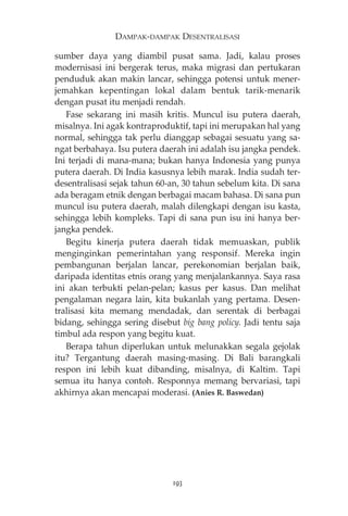 DAMPAK-DAMPAK DESENTRALISASI 
sumber daya yang diambil pusat sama. Jadi, kalau proses 
modernisasi ini bergerak terus, maka migrasi dan pertukaran 
penduduk akan makin lancar, sehingga potensi untuk mener-jemahkan 
kepentingan lokal dalam bentuk tarik-menarik 
dengan pusat itu menjadi rendah. 
Fase sekarang ini masih kritis. Muncul isu putera daerah, 
misalnya. Ini agak kontraproduktif, tapi ini merupakan hal yang 
normal, sehingga tak perlu dianggap sebagai sesuatu yang sa-ngat 
berbahaya. Isu putera daerah ini adalah isu jangka pendek. 
Ini terjadi di mana-mana; bukan hanya Indonesia yang punya 
putera daerah. Di India kasusnya lebih marak. India sudah ter-desentralisasi 
sejak tahun 60-an, 30 tahun sebelum kita. Di sana 
ada beragam etnik dengan berbagai macam bahasa. Di sana pun 
muncul isu putera daerah, malah dilengkapi dengan isu kasta, 
sehingga lebih kompleks. Tapi di sana pun isu ini hanya ber-jangka 
pendek. 
Begitu kinerja putera daerah tidak memuaskan, publik 
menginginkan pemerintahan yang responsif. Mereka ingin 
pembangunan berjalan lancar, perekonomian berjalan baik, 
daripada identitas etnis orang yang menjalankannya. Saya rasa 
ini akan terbukti pelan-pelan; kasus per kasus. Dan melihat 
pengalaman negara lain, kita bukanlah yang pertama. Desen-tralisasi 
kita memang mendadak, dan serentak di berbagai 
bidang, sehingga sering disebut big bang policy. Jadi tentu saja 
timbul ada respon yang begitu kuat. 
Berapa tahun diperlukan untuk melunakkan segala gejolak 
itu? Tergantung daerah masing-masing. Di Bali barangkali 
respon ini lebih kuat dibanding, misalnya, di Kaltim. Tapi 
semua itu hanya contoh. Responnya memang bervariasi, tapi 
akhirnya akan mencapai moderasi. (Anies R. Baswedan) 
193 
 
