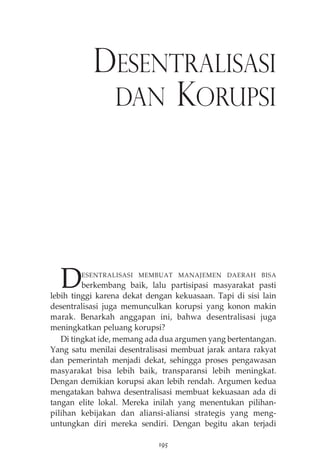 DESENTRALISASI 
DAN KORUPSI 
DESENTRALISASI MEMBUAT MANAJEMEN DAERAH BISA 
berkembang baik, lalu partisipasi masyarakat pasti 
lebih tinggi karena dekat dengan kekuasaan. Tapi di sisi lain 
desentralisasi juga memunculkan korupsi yang konon makin 
marak. Benarkah anggapan ini, bahwa desentralisasi juga 
meningkatkan peluang korupsi? 
Di tingkat ide, memang ada dua argumen yang bertentangan. 
Yang satu menilai desentralisasi membuat jarak antara rakyat 
dan pemerintah menjadi dekat, sehingga proses pengawasan 
masyarakat bisa lebih baik, transparansi lebih meningkat. 
Dengan demikian korupsi akan lebih rendah. Argumen kedua 
mengatakan bahwa desentralisasi membuat kekuasaan ada di 
tangan elite lokal. Mereka inilah yang menentukan pilihan-pilihan 
kebijakan dan aliansi-aliansi strategis yang meng-untungkan 
diri mereka sendiri. Dengan begitu akan terjadi 
195 
 
