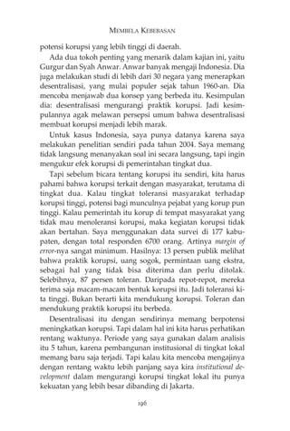 MEMBELA KEBEBASAN 
potensi korupsi yang lebih tinggi di daerah. 
Ada dua tokoh penting yang menarik dalam kajian ini, yaitu 
Gurgur dan Syah Anwar. Anwar banyak mengaji Indonesia. Dia 
juga melakukan studi di lebih dari 30 negara yang menerapkan 
desentralisasi, yang mulai populer sejak tahun 1960-an. Dia 
mencoba menjawab dua konsep yang berbeda itu. Kesimpulan 
dia: desentralisasi mengurangi praktik korupsi. Jadi kesim-pulannya 
agak melawan persepsi umum bahwa desentralisasi 
membuat korupsi menjadi lebih marak. 
Untuk kasus Indonesia, saya punya datanya karena saya 
melakukan penelitian sendiri pada tahun 2004. Saya memang 
tidak langsung menanyakan soal ini secara langsung, tapi ingin 
mengukur efek korupsi di pemerintahan tingkat dua. 
Tapi sebelum bicara tentang korupsi itu sendiri, kita harus 
pahami bahwa korupsi terkait dengan masyarakat, terutama di 
tingkat dua. Kalau tingkat toleransi masyarakat terhadap 
korupsi tinggi, potensi bagi munculnya pejabat yang korup pun 
tinggi. Kalau pemerintah itu korup di tempat masyarakat yang 
tidak mau menoleransi korupsi, maka kegiatan korupsi tidak 
akan bertahan. Saya menggunakan data survei di 177 kabu-paten, 
dengan total responden 6700 orang. Artinya margin of 
error-nya sangat minimum. Hasilnya: 13 persen publik melihat 
bahwa praktik korupsi, uang sogok, permintaan uang ekstra, 
sebagai hal yang tidak bisa diterima dan perlu ditolak. 
Selebihnya, 87 persen toleran. Daripada repot-repot, mereka 
terima saja macam-macam bentuk korupsi itu. Jadi toleransi ki-ta 
tinggi. Bukan berarti kita mendukung korupsi. Toleran dan 
mendukung praktik korupsi itu berbeda. 
Desentralisasi itu dengan sendirinya memang berpotensi 
meningkatkan korupsi. Tapi dalam hal ini kita harus perhatikan 
rentang waktunya. Periode yang saya gunakan dalam analisis 
itu 5 tahun, karena pembangunan institusional di tingkat lokal 
memang baru saja terjadi. Tapi kalau kita mencoba mengajinya 
dengan rentang waktu lebih panjang saya kira institutional de-velopment 
dalam mengurangi korupsi tingkat lokal itu punya 
kekuatan yang lebih besar dibanding di Jakarta. 
196 
 
