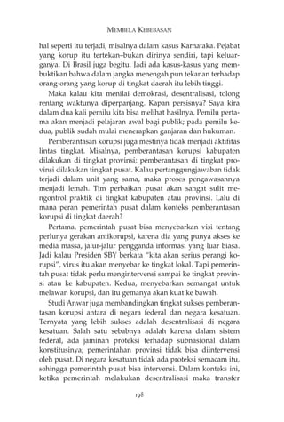MEMBELA KEBEBASAN 
hal seperti itu terjadi, misalnya dalam kasus Karnataka. Pejabat 
yang korup itu tertekan—bukan dirinya sendiri, tapi keluar-ganya. 
Di Brasil juga begitu. Jadi ada kasus-kasus yang mem-buktikan 
bahwa dalam jangka menengah pun tekanan terhadap 
orang-orang yang korup di tingkat daerah itu lebih tinggi. 
Maka kalau kita menilai demokrasi, desentralisasi, tolong 
rentang waktunya diperpanjang. Kapan persisnya? Saya kira 
dalam dua kali pemilu kita bisa melihat hasilnya. Pemilu perta-ma 
akan menjadi pelajaran awal bagi publik; pada pemilu ke-dua, 
publik sudah mulai menerapkan ganjaran dan hukuman. 
Pemberantasan korupsi juga mestinya tidak menjadi aktifitas 
lintas tingkat. Misalnya, pemberantasan korupsi kabupaten 
dilakukan di tingkat provinsi; pemberantasan di tingkat pro-vinsi 
dilakukan tingkat pusat. Kalau pertanggungjawaban tidak 
terjadi dalam unit yang sama, maka proses pengawasannya 
menjadi lemah. Tim perbaikan pusat akan sangat sulit me-ngontrol 
praktik di tingkat kabupaten atau provinsi. Lalu di 
mana peran pemerintah pusat dalam konteks pemberantasan 
korupsi di tingkat daerah? 
Pertama, pemerintah pusat bisa menyebarkan visi tentang 
perlunya gerakan antikorupsi, karena dia yang punya akses ke 
media massa, jalur-jalur pengganda informasi yang luar biasa. 
Jadi kalau Presiden SBY berkata “kita akan serius perangi ko-rupsi”, 
virus itu akan menyebar ke tingkat lokal. Tapi pemerin-tah 
pusat tidak perlu mengintervensi sampai ke tingkat provin-si 
atau ke kabupaten. Kedua, menyebarkan semangat untuk 
melawan korupsi, dan itu gemanya akan kuat ke bawah. 
Studi Anwar juga membandingkan tingkat sukses pemberan-tasan 
korupsi antara di negara federal dan negara kesatuan. 
Ternyata yang lebih sukses adalah desentralisasi di negara 
kesatuan. Salah satu sebabnya adalah karena dalam sistem 
federal, ada jaminan proteksi terhadap subnasional dalam 
konstitusinya; pemerintahan provinsi tidak bisa diintervensi 
oleh pusat. Di negara kesatuan tidak ada proteksi semacam itu, 
sehingga pemerintah pusat bisa intervensi. Dalam konteks ini, 
ketika pemerintah melakukan desentralisasi maka transfer 
198 
 