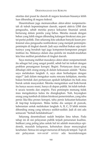 DESENTRALISASI DAN KORUPSI 
otoritas dari pusat ke daerah di negara kesatuan biasanya lebih 
luas dibanding di negara federal. 
Desentralisasi juga memunculkan aktor-aktor nonpemerin-tah 
di tubuh kepemimpinan daerah, seperti aktivis LSM dan 
pengusaha, sebab mereka punya kekuatan finansial untuk 
bertarung dalam pemilu yang bebas. Mereka masuk dengan 
beban yang lebih ringan dibanding kalangan birokrasi atau par-tai- 
partai politik. Dan sekarang kita saksikan banyak kaum pro-fesional 
atau pengusaha nonbirokrasi yang menjadi pemimpin-pemimpin 
di tingkat daerah. Jadi saya melihat bukan saja insti-tusinya 
yang berubah tapi juga komponen-komponen pengisi 
institusi itu. Makanya dalam dua pemilu ini mudah-mudahan 
kita bisa melihat perubahan di tingkat daerah. 
Saya memang melihat masuknya aktor-aktor nonpemerintah 
itu sebagai hal yang sangat positif, sebab hal ini terkait dengan 
problem penanganan korupsi. Begini. Pertanyaan dasar yang 
dihadapi oleh orang-orang di dalam kekuasaan adalah: “Kalau 
saya melakukan langkah A, saya akan berhadapan dengan 
siapa?” Jadi dalam mengukur suatu rencana kebijakan, mereka 
bukan bertolak dari pertanyaan apakah kebijakan itu baik atau 
buruk untuk masyarakat. Mereka mengatakan soal baik-buruk 
itu hanya secara resmi, hanya di depan publik. Ini telah terbuk-ti 
secara teoretis dan empiris. Para pemimpin memang tidak 
mau mengakuinya kalau itu diungkapkan. Nah, bayangkan 
orang yang tumbuh di dalam birokrasi pemerintahan, yang tahu 
persis lika-liku proses korupsi, tahu persis kekuatan-kekuatan 
di tiap-tiap komponen. Maka ketika dia sampai di puncak, 
keberanian untuk melakukan langkah A, B, C, D lebih minim 
dibanding orang yang tahunya sedikit-sedikit. Jadi di sini ada 
semacam “berkah ketidaktahuan”. 
Sekarang desentralisasi sudah berjalan lima tahun. Pada 
tahap ini di sisi pelayanan publik terjadi penurunan kualitas. 
Indikasi yang paling jelas untuk hal ini adalah munculnya epi-demik, 
masalah kelaparan, kebutuhan dasar menyangkut 
kesehatan. Semua ini sangat menurun di banyak tempat. Tapi di 
sisi pelayanan non-social service ada kecenderungan 
199 
 