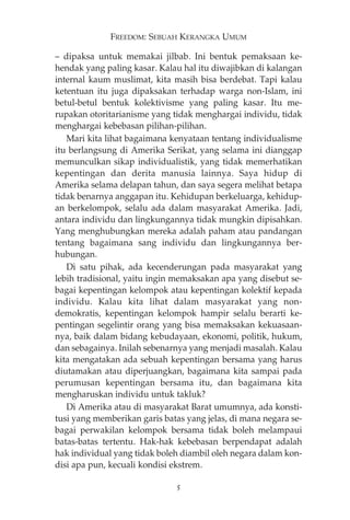 FREEDOM: SEBUAH KERANGKA UMUM 
— dipaksa untuk memakai jilbab. Ini bentuk pemaksaan ke-hendak 
yang paling kasar. Kalau hal itu diwajibkan di kalangan 
internal kaum muslimat, kita masih bisa berdebat. Tapi kalau 
ketentuan itu juga dipaksakan terhadap warga non-Islam, ini 
betul-betul bentuk kolektivisme yang paling kasar. Itu me-rupakan 
otoritarianisme yang tidak menghargai individu, tidak 
menghargai kebebasan pilihan-pilihan. 
Mari kita lihat bagaimana kenyataan tentang individualisme 
itu berlangsung di Amerika Serikat, yang selama ini dianggap 
memunculkan sikap individualistik, yang tidak memerhatikan 
kepentingan dan derita manusia lainnya. Saya hidup di 
Amerika selama delapan tahun, dan saya segera melihat betapa 
tidak benarnya anggapan itu. Kehidupan berkeluarga, kehidup-an 
berkelompok, selalu ada dalam masyarakat Amerika. Jadi, 
antara individu dan lingkungannya tidak mungkin dipisahkan. 
Yang menghubungkan mereka adalah paham atau pandangan 
tentang bagaimana sang individu dan lingkungannya ber-hubungan. 
Di satu pihak, ada kecenderungan pada masyarakat yang 
lebih tradisional, yaitu ingin memaksakan apa yang disebut se-bagai 
kepentingan kelompok atau kepentingan kolektif kepada 
individu. Kalau kita lihat dalam masyarakat yang non-demokratis, 
kepentingan kelompok hampir selalu berarti ke-pentingan 
segelintir orang yang bisa memaksakan kekuasaan-nya, 
baik dalam bidang kebudayaan, ekonomi, politik, hukum, 
dan sebagainya. Inilah sebenarnya yang menjadi masalah. Kalau 
kita mengatakan ada sebuah kepentingan bersama yang harus 
diutamakan atau diperjuangkan, bagaimana kita sampai pada 
perumusan kepentingan bersama itu, dan bagaimana kita 
mengharuskan individu untuk takluk? 
Di Amerika atau di masyarakat Barat umumnya, ada konsti-tusi 
yang memberikan garis batas yang jelas, di mana negara se-bagai 
perwakilan kelompok bersama tidak boleh melampaui 
batas-batas tertentu. Hak-hak kebebasan berpendapat adalah 
hak individual yang tidak boleh diambil oleh negara dalam kon-disi 
apa pun, kecuali kondisi ekstrem. 
5 
 