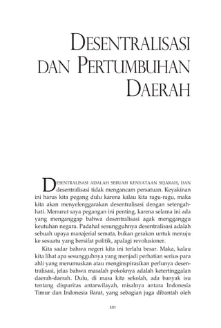 DESENTRALISASI 
DAN PERTUMBUHAN 
DAERAH 
DESENTRALISASI ADALAH SEBUAH KENYATAAN SEJARAH, DAN 
desentralisasi tidak mengancam persatuan. Keyakinan 
ini harus kita pegang dulu karena kalau kita ragu-ragu, maka 
kita akan menyelenggarakan desentralisasi dengan setengah-hati. 
Menurut saya pegangan ini penting, karena selama ini ada 
yang menganggap bahwa desentralisasi agak mengganggu 
keutuhan negara. Padahal sesungguhnya desentralisasi adalah 
sebuah upaya manajerial semata, bukan gerakan untuk menuju 
ke sesuatu yang bersifat politik, apalagi revolusioner. 
Kita sadar bahwa negeri kita ini terlalu besar. Maka, kalau 
kita lihat apa sesungguhnya yang menjadi perhatian serius para 
ahli yang merumuskan atau menginspirasikan perlunya desen-tralisasi, 
jelas bahwa masalah pokoknya adalah ketertinggalan 
daerah-daerah. Dulu, di masa kita sekolah, ada banyak isu 
tentang disparitas antarwilayah, misalnya antara Indonesia 
Timur dan Indonesia Barat, yang sebagian juga dibantah oleh 
201 
 