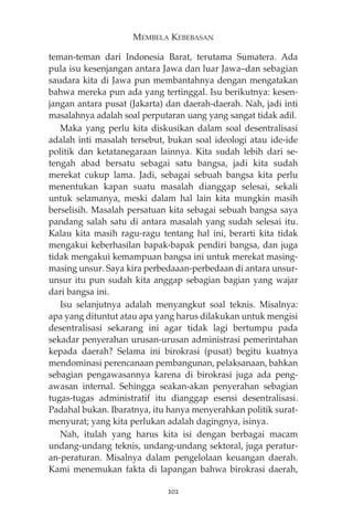 MEMBELA KEBEBASAN 
teman-teman dari Indonesia Barat, terutama Sumatera. Ada 
pula isu kesenjangan antara Jawa dan luar Jawa—dan sebagian 
saudara kita di Jawa pun membantahnya dengan mengatakan 
bahwa mereka pun ada yang tertinggal. Isu berikutnya: kesen-jangan 
antara pusat (Jakarta) dan daerah-daerah. Nah, jadi inti 
masalahnya adalah soal perputaran uang yang sangat tidak adil. 
Maka yang perlu kita diskusikan dalam soal desentralisasi 
adalah inti masalah tersebut, bukan soal ideologi atau ide-ide 
politik dan ketatanegaraan lainnya. Kita sudah lebih dari se-tengah 
abad bersatu sebagai satu bangsa, jadi kita sudah 
merekat cukup lama. Jadi, sebagai sebuah bangsa kita perlu 
menentukan kapan suatu masalah dianggap selesai, sekali 
untuk selamanya, meski dalam hal lain kita mungkin masih 
berselisih. Masalah persatuan kita sebagai sebuah bangsa saya 
pandang salah satu di antara masalah yang sudah selesai itu. 
Kalau kita masih ragu-ragu tentang hal ini, berarti kita tidak 
mengakui keberhasilan bapak-bapak pendiri bangsa, dan juga 
tidak mengakui kemampuan bangsa ini untuk merekat masing-masing 
unsur. Saya kira perbedaaan-perbedaan di antara unsur-unsur 
itu pun sudah kita anggap sebagian bagian yang wajar 
dari bangsa ini. 
Isu selanjutnya adalah menyangkut soal teknis. Misalnya: 
apa yang dituntut atau apa yang harus dilakukan untuk mengisi 
desentralisasi sekarang ini agar tidak lagi bertumpu pada 
sekadar penyerahan urusan-urusan administrasi pemerintahan 
kepada daerah? Selama ini birokrasi (pusat) begitu kuatnya 
mendominasi perencanaan pembangunan, pelaksanaan, bahkan 
sebagian pengawasannya karena di birokrasi juga ada peng-awasan 
internal. Sehingga seakan-akan penyerahan sebagian 
tugas-tugas administratif itu dianggap esensi desentralisasi. 
Padahal bukan. Ibaratnya, itu hanya menyerahkan politik surat-menyurat; 
yang kita perlukan adalah dagingnya, isinya. 
Nah, itulah yang harus kita isi dengan berbagai macam 
undang-undang teknis, undang-undang sektoral, juga peratur-an- 
peraturan. Misalnya dalam pengelolaan keuangan daerah. 
Kami menemukan fakta di lapangan bahwa birokrasi daerah, 
202 
 
