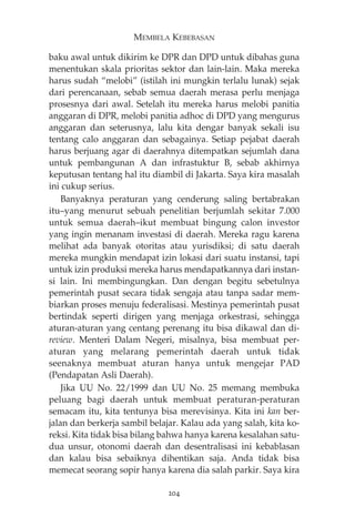 MEMBELA KEBEBASAN 
baku awal untuk dikirim ke DPR dan DPD untuk dibahas guna 
menentukan skala prioritas sektor dan lain-lain. Maka mereka 
harus sudah “melobi” (istilah ini mungkin terlalu lunak) sejak 
dari perencanaan, sebab semua daerah merasa perlu menjaga 
prosesnya dari awal. Setelah itu mereka harus melobi panitia 
anggaran di DPR, melobi panitia adhoc di DPD yang mengurus 
anggaran dan seterusnya, lalu kita dengar banyak sekali isu 
tentang calo anggaran dan sebagainya. Setiap pejabat daerah 
harus berjuang agar di daerahnya ditempatkan sejumlah dana 
untuk pembangunan A dan infrastuktur B, sebab akhirnya 
keputusan tentang hal itu diambil di Jakarta. Saya kira masalah 
ini cukup serius. 
Banyaknya peraturan yang cenderung saling bertabrakan 
itu—yang menurut sebuah penelitian berjumlah sekitar 7.000 
untuk semua daerah—ikut membuat bingung calon investor 
yang ingin menanam investasi di daerah. Mereka ragu karena 
melihat ada banyak otoritas atau yurisdiksi; di satu daerah 
mereka mungkin mendapat izin lokasi dari suatu instansi, tapi 
untuk izin produksi mereka harus mendapatkannya dari instan-si 
lain. Ini membingungkan. Dan dengan begitu sebetulnya 
pemerintah pusat secara tidak sengaja atau tanpa sadar mem-biarkan 
proses menuju federalisasi. Mestinya pemerintah pusat 
bertindak seperti dirigen yang menjaga orkestrasi, sehingga 
aturan-aturan yang centang perenang itu bisa dikawal dan di-review. 
Menteri Dalam Negeri, misalnya, bisa membuat per-aturan 
yang melarang pemerintah daerah untuk tidak 
seenaknya membuat aturan hanya untuk mengejar PAD 
(Pendapatan Asli Daerah). 
Jika UU No. 22/1999 dan UU No. 25 memang membuka 
peluang bagi daerah untuk membuat peraturan-peraturan 
semacam itu, kita tentunya bisa merevisinya. Kita ini kan ber-jalan 
dan berkerja sambil belajar. Kalau ada yang salah, kita ko-reksi. 
Kita tidak bisa bilang bahwa hanya karena kesalahan satu-dua 
unsur, otonomi daerah dan desentralisasi ini kebablasan 
dan kalau bisa sebaiknya dihentikan saja. Anda tidak bisa 
memecat seorang sopir hanya karena dia salah parkir. Saya kira 
204 
 