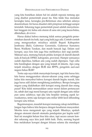 DESENTRALISASI DAN PERTUMBUHAN DAERAH 
yang kita butuhkan dalam hal ini adalah reposisi tentang apa 
yang disebut pemerintah pusat itu. Kita tidak bisa memakai 
kerangka lama, kerangka pra-Reformasi atau sebelum adanya 
desentralisasi. Ini harus disadari oleh pimpinan tertinggi sampai 
terendah. Sekarang tugas pemerintah pusat adalah menyelaras-kan 
langgam ini; kalau ada aturan di sana sini yang kacau-balau, 
dibetulkan, di-review. 
Harus diakui bahwa memang tidak semua pengelola peme-rintahan 
daerah itu baik, tapi yang baik juga ada. Contoh-contoh 
yang mengesankan misalnya adalah Bupati Kabupaten 
Jembrana (Bali), Gubernur Gorontalo, Gubernur Sumatera 
Barat, Walikota Tarakan, dan masih banyak lagi. Dalam soal 
korupsi, saya kira kita juga bisa melihatnya dari segi jumlah. 
Maksud saya, memang banyak pelaku korupsi di daerah-daerah 
(ada di banyak DPRD, kabupaten, provinsi). Hampir semuanya 
sudah diperiksa, bahkan ada yang sudah dipenjara. Tapi coba 
kita bandingkan dengan apa yang terjadi di Jakarta. Apa yang 
terjadi misalnya dengan BLBI dan BPPN, pengelola aset-aset 
negara bekas BLBI? 
Tentu saja saya tidak menyetujui korupsi, tapi kita harus fair; 
kita harus menggunakan ukuran-ukuran yang sama sehingga 
kalau kita menyebut bahwa korupsi daerah begitu marak, kita 
juga harus adil dalam menghitung jumlahnya. Berapa kerugian 
negara yang diakibatkan oleh korupsi orang daerah dan orang 
pusat? Kita tidak memasukkan unsur moral dalam pertanyaan 
ini, sebab dari segi moral korupsi satu rupiah dengan satu miliar 
pun sama salahnya; tapi jika kita berpikir tentang aspek ke-rusakannya, 
tentu saja korupsi satu miliar lebih kecil dibanding 
korupsi satu triliun. 
Bagaimanapun, masalah korupsi memang cukup meletihkan. 
Jangan lupa bahwa kita berpacu dengan kesabaran masyarakat. 
Mereka terus mengamati apa yang terjadi. Misalnya, apakah 
dengan otonomi daerah otomatis pendapatan per kapita naik? 
Soal ini mungkin belum bisa kita ukur, tapi secara umum kon-disi 
sekarang saya kira jauh lebih baik. Dulu, seorang bupati 
bisa melakukan korupsi dengan leluasa selama dia mendapat 
205 
 