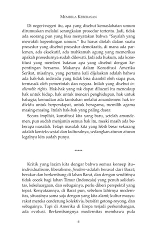 MEMBELA KEBEBASAN 
Di negeri-negeri itu, apa yang disebut kemaslahatan umum 
dirumuskan melalui serangkaian prosedur tertentu. Jadi, tidak 
ada seorang pun yang bisa menyatakan bahwa “Sayalah yang 
mewakili kepentingan umum.” Itu harus diolah dalam suatu 
prosedur yang disebut prosedur demokratis, di mana ada par-lemen, 
ada eksekutif, ada mahkamah agung yang memeriksa 
apakah prosedurnya sudah dilewati. Jadi ada hukum, ada kons-titusi 
yang memberi batasan apa yang disebut dengan ke-pentingan 
bersama. Makanya dalam Konstitusi Amerika 
Serikat, misalnya, yang pertama kali dijelaskan adalah bahwa 
ada hak-hak individu yang tidak bisa diambil oleh siapa pun, 
termasuk oleh pemerintah dan negara. Inilah yang disebut in-alienable 
rights. Hak-hak yang tak dapat dilucuti itu mencakup 
hak untuk hidup, hak untuk mencari penghidupan, hak untuk 
bahagia; kemudian ada tambahan melalui amandemen: hak in-dividu 
untuk berpendapat, untuk beragama, memilih agama 
masing-masing. Itulah hak-hak yang paling dasar. 
Secara implisit, konstitusi kita yang baru, setelah amande-men, 
pun sudah menjamin semua hak itu, meski masih ada be-berapa 
masalah. Tetapi masalah kita yang lebih besar sekarang 
adalah konteks sosial dan kulturalnya, sedangkan aturan-aturan 
legalnya kita sudah punya. 
***** 
Kritik yang lazim kita dengar bahwa semua konsep itu— 
individualisme, liberalisme, freedom—adalah berasal dari Barat; 
berakar dan berkembang di lahan Barat, dan dengan sendirinya 
tidak cocok bagi lahan Timur (Indonesia) yang penuh solidari-tas, 
kekeluargaan, dan sebagainya, perlu diberi perspektif yang 
tepat. Kenyataannya, di Barat pun, sebelum lahirnya modern-itas, 
situasinya sama saja dengan yang kita alami; kultur masya-rakat 
mereka cenderung kolektivis, bersifat gotong-royong, dan 
sebagainya. Tapi di Amerika di Eropa terjadi perkembangan, 
ada evolusi. Berkembangnya modernitas membawa pula 
6 
 
