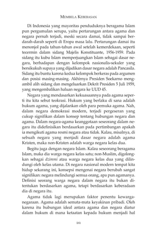 MEMBELA KEBEBASAN 
Di Indonesia yang mayoritas penduduknya beragama Islam 
pun pergumulan serupa, yaitu pertarungan antara agama dan 
negara pernah terjadi, meski secara damai, tidak sampai ber-darah- 
darah seperti di Eropa masa lalu. Pertarungan damai itu 
menonjol pada tahun-tahun awal setelah kemerdekaan, seperti 
tecermin dalam sidang Majelis Konstituante, 1956-1959. Pada 
sidang itu kubu Islam memperjuangkan Islam sebagai dasar ne-gara, 
berhadapan dengan kelompok nasionalis-sekuler yang 
bersikukuh supaya yang dijadikan dasar negara adalah Pancasila. 
Sidang itu buntu karena kedua kelompok berkeras pada argumen 
dan posisi masing-masing. Akhirnya Presiden Soekarno meng-ambil 
alih sidang dan mengeluarkan Dekrit Presiden 5 Juli 1959, 
yang mengembalikan haluan negara ke UUD 45. 
Negara yang mendasarkan kekuasaannya pada agama seper-ti 
itu kita sebut teokrasi. Hukum yang berlaku di sana adalah 
hukum agama, yang dijalankan oleh para pemuka agama. Nah, 
dalam negara demokrasi modern, terjadi pergeseran yang 
cukup signifikan dalam konsep tentang hubungan negara dan 
agama. Dalam negara-agama keanggotaan seseorang dalam ne-gara 
itu didefinisikan berdasarkan pada pertimbangan apakah 
ia mengikuti agama resmi negara atau tidak. Kalau, misalnya, di 
sebuah negara yang menjadi dasar negara adalah agama 
Kristen, maka non-Kristen adalah warga negara kelas dua. 
Begitu juga dengan negara Islam. Kalau seseorang beragama 
Islam, maka dia warga negara kelas satu; non-Muslim, digolong-kan 
sebagai dzimmi atau warga negara kelas dua yang dilin-dungi 
oleh kelas utama. Di negara nasional modern tempat kita 
hidup sekarang ini, konsepsi mengenai negara berubah sangat 
signifikan: negara melindungi semua orang, apa pun agamanya. 
Definisi seorang warga negara dalam negara itu bukan di-tentukan 
berdasarkan agama, tetapi berdasarkan keberadaan 
dia di negara itu. 
Agama tidak lagi merupakan faktor penentu kewarga-negaraan. 
Agama adalah semata-mata keyakinan pribadi. Oleh 
karena itu hubungan ideal antara agama dan negara diatur 
dalam hukum di mana ketaatan kepada hukum menjadi hal 
212 
 