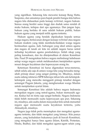 HUBUNGAN AGAMA DAN NEGARA 
yang signifikan. Sekarang kita mewarisi konsep Bung Hatta, 
Soepomo, dan umumnya para bapak pendiri bangsa kita bahwa 
negara kita didasarkan pada konsep rechtstaat, negara hukum. 
Semua orang berdiri sama tinggi dan duduk sama rendah di 
muka hukum, terlepas dari apa agamanya. Dan jangan lupa, 
hukum yang berlaku di sana adalah hukum publik, bukan 
hukum agama yang menjadi milik agama tertentu. 
Hukum agama yang hendak dipaksakan kepada semua 
warga negara, berlawanan dengan konsep rechtstaat atau negara 
hukum modern yang tidak membeda-bedakan warga negara 
berdasarkan agama. Jadi, hubungan yang ideal antara agama 
dan negara di tanah air kita ini adalah negara harus netral 
terhadap keyakinan agama penduduknya. Inilah sikap yang 
paling konsekuen, dan itu diterjemahkan di dalam Konstitusi 
kita. Pasal 29 mengatakan bahwa negara melindungi kebebasan 
setiap warga negara untuk melaksanakan/menjalankan agama 
sesuai dengan keyakinan dan kepercayaan orang itu. 
Ketentuan Konstitusi ini harus digemakan terus-menerus, 
sebab selalu ada saja di antara warga kita yang berusaha meng-ubah 
prinsip dasar yang sangat penting ini. Misalnya, dalam 
suatu sidang istimewa MPR beberapa tahun lalu ada kelompok-kelompok 
yang mencoba mengganti prinsip tersebut dengan 
semangat Piagam Jakarta, yang mengharuskan warga Muslim 
untuk menjalankan syariat Islam. 
Semangat Konstitusi kita adalah bahwa negara Indonesia 
merupakan negara yang netral-agama, bukan memusuhi aga-ma. 
Kedua hal ini tentu saja sangat berbeda. Negara Indonesia 
tidak boleh memusuhi suatu kepercayaan apa pun. Sekarang 
ini, misalnya, ada usaha dalam masyarakat kita untuk menuntut 
negara agar memusuhi suatu keyakinan tertentu, yaitu 
Ahmadiyah, misalnya. 
Negara juga tidak perlu menetapkan dan mengakui agama-agama 
tertentu, dan tidak mengakui yang lainnya. Kita punya 
aturan, yang kedudukan hukumnya jauh di bawah Konstitusi, 
yang mengakui hanya lima agama (Islam, Katolik, Protestan, 
Hindu, Budha), dan tidak mengakui agama-agam selain yang 
213 
 