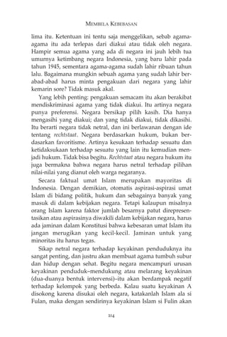 MEMBELA KEBEBASAN 
lima itu. Ketentuan ini tentu saja menggelikan, sebab agama-agama 
itu ada terlepas dari diakui atau tidak oleh negara. 
Hampir semua agama yang ada di negara ini jauh lebih tua 
umurnya ketimbang negara Indonesia, yang baru lahir pada 
tahun 1945, sementara agama-agama sudah lahir ribuan tahun 
lalu. Bagaimana mungkin sebuah agama yang sudah lahir ber-abad- 
abad harus minta pengakuan dari negara yang lahir 
kemarin sore? Tidak masuk akal. 
Yang lebih penting: pengakuan semacam itu akan berakibat 
mendiskriminasi agama yang tidak diakui. Itu artinya negara 
punya preferensi. Negara bersikap pilih kasih. Dia hanya 
mengasihi yang diakui; dan yang tidak diakui, tidak dikasihi. 
Itu berarti negara tidak netral, dan ini berlawanan dengan ide 
tentang rechtstaat. Negara berdasarkan hukum, bukan ber-dasarkan 
favoritisme. Artinya kesukaan terhadap sesuatu dan 
ketidaksukaan terhadap sesuatu yang lain itu kemudian men-jadi 
hukum. Tidak bisa begitu. Rechtstaat atau negara hukum itu 
juga bermakna bahwa negara harus netral terhadap pilihan 
nilai-nilai yang dianut oleh warga negaranya. 
Secara faktual umat Islam merupakan mayoritas di 
Indonesia. Dengan demikian, otomatis aspirasi-aspirasi umat 
Islam di bidang politik, hukum dan sebagainya banyak yang 
masuk di dalam kebijakan negara. Tetapi kalaupun misalnya 
orang Islam karena faktor jumlah besarnya patut direpresen-tasikan 
atau aspirasinya diwakili dalam kebijakan negara, harus 
ada jaminan dalam Konstitusi bahwa kebesaran umat Islam itu 
jangan merugikan yang kecil-kecil. Jaminan untuk yang 
minoritas itu harus tegas. 
Sikap netral negara terhadap keyakinan penduduknya itu 
sangat penting, dan justru akan membuat agama tumbuh subur 
dan hidup dengan sehat. Begitu negara mencampuri urusan 
keyakinan penduduk—mendukung atau melarang keyakinan 
(dua-duanya bentuk intervensi)—itu akan berdampak negatif 
terhadap kelompok yang berbeda. Kalau suatu keyakinan A 
disokong karena disukai oleh negara, katakanlah Islam ala si 
Fulan, maka dengan sendirinya keyakinan Islam si Fulin akan 
214 
 