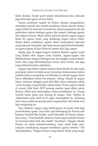 HUBUNGAN AGAMA DAN NEGARA 
tidak disukai. Sudah pasti terjadi diskriminasi—dan otomatis 
juga terhadap agama di luar Islam. 
Semua perkiraan negatif itu bukan sekadar pengandaian, 
melainkan pernah ada contoh-contohnya dalam sejarah. Semua 
negara Islam di masa lalu itu teokratis, dalam pengertian tak ada 
pemisahan antara lembaga agama dan negara; lembaga agama 
dan negara bersatu. Maka dalam seluruh sejarah negara-negara 
Islam itu agama resmi yang didukung negara hanya Islam. 
Meski dalam praktiknya agama Islam menerapkan toleransi 
yang lumayan memadai, tapi tetap secara legal-formal keduduk-an 
agama-agama di luar Islam itu nomor dua, tiga, empat. 
Begitu juga di negara-negara teokrasi Kristen; agama resmi 
yang diakui oleh negara cuma Kristen. Agama-agama lain 
didiskriminasi dengan berbagai cara dan tingkat yang berbeda-beda. 
Ada yang diskriminasinya serius, akut, kronis, ada juga 
yang diskriminasinya sederhana. 
Jangan lupa bahwa dalam hukum Islam klasik itu ada suatu 
pendapat—meski ini tidak secara konsisten dilaksanakan dalam 
praktik—bahwa penduduk non-Muslim di sebuah negara Islam 
harus dibedakan dalam hal pakaian. Orang Yahudi di negara 
Islam, menurut sebagian para ahli fikih, harus memakai sabuk 
warna kuning; orang Kristen sabuk hitam. Persis seperti terjadi 
di zaman Orde Baru: KTP seorang mantan tapol diberi tanda 
khusus. Hitler pun menerapkan sistem pembedaan ini. Warga 
Yahudi harus pakai pita kuning di lengan. Nah, Taliban di 
Afghanistan pada abad ke-21 ingin menerapkan itu. Sekarang 
kita semua sudah memasuki alam yang berbeda. Kita tidak mau 
lagi mengulang itu. 
Saya katakan, negara yang netral-agama itu justru baik bagi 
pertumbuhan agama. Saya baru saja berkunjung ke Prancis dan 
bertemu Socheib Ben Syeikh, mufti Marseille di Prancis selatan. 
Saya tanya, “Tuan Socheib, menurut Anda negara sekuler Prancis 
ini menurut Islam baik atau tidak?” Jawabnya: “Negara sekuler 
Prancis ini netral senetral-netralnya, sama sekali tidak men-campuri, 
mendukung ataupun membenci agama tertentu.” Dia 
menambahkan, “Negara Prancis yang sekuler itulah yang meng- 
215 
 