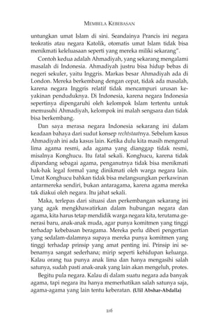 MEMBELA KEBEBASAN 
untungkan umat Islam di sini. Seandainya Prancis ini negara 
teokratis atau negara Katolik, otomatis umat Islam tidak bisa 
menikmati keleluasaan seperti yang mereka miliki sekarang”. 
Contoh kedua adalah Ahmadiyah, yang sekarang mengalami 
masalah di Indonesia. Ahmadiyah justru bisa hidup bebas di 
negeri sekuler, yaitu Inggris. Markas besar Ahmadiyah ada di 
London. Mereka berkembang dengan cepat, tidak ada masalah, 
karena negara Inggris relatif tidak mencampuri urusan ke-yakinan 
penduduknya. Di Indonesia, karena negara Indonesia 
sepertinya dipengaruhi oleh kelompok Islam tertentu untuk 
memusuhi Ahmadiyah, kelompok ini malah sengsara dan tidak 
bisa berkembang. 
Dan saya merasa negara Indonesia sekarang ini dalam 
keadaan bahaya dari sudut konsep rechtstaatnya. Sebelum kasus 
Ahmadiyah ini ada kasus lain. Ketika dulu kita masih mengenal 
lima agama resmi, ada agama yang dianggap tidak resmi, 
misalnya Konghucu. Itu fatal sekali. Konghucu, karena tidak 
dipandang sebagai agama, penganutnya tidak bisa menikmati 
hak-hak legal formal yang dinikmati oleh warga negara lain. 
Umat Konghucu bahkan tidak bisa melangsungkan perkawinan 
antarmereka sendiri, bukan antaragama, karena agama mereka 
tak diakui oleh negara. Itu jahat sekali. 
Maka, terlepas dari situasi dan perkembangan sekarang ini 
yang agak mengkhawatirkan dalam hubungan negara dan 
agama, kita harus tetap mendidik warga negara kita, terutama ge-nerasi 
baru, anak-anak muda, agar punya komitmen yang tinggi 
terhadap kebebasan beragama. Mereka perlu diberi pengertian 
yang sedalam-dalamnya supaya mereka punya komitmen yang 
tinggi terhadap prinsip yang amat penting ini. Prinsip ini se-benarnya 
sangat sederhana; mirip seperti kehidupan keluarga. 
Kalau orang tua punya anak lima dan hanya mengasihi salah 
satunya, sudah pasti anak-anak yang lain akan mengeluh, protes. 
Begitu pula negara. Kalau di dalam suatu negara ada banyak 
agama, tapi negara itu hanya memerhatikan salah satunya saja, 
agama-agama yang lain tentu keberatan. (Ulil Abshar-Abdalla) 
216 
 