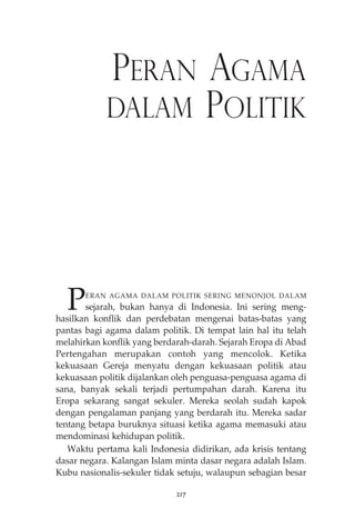 PERAN AGAMA 
DALAM POLITIK 
PERAN AGAMA DALAM POLITIK SERING MENONJOL DALAM 
sejarah, bukan hanya di Indonesia. Ini sering meng-hasilkan 
konflik dan perdebatan mengenai batas-batas yang 
pantas bagi agama dalam politik. Di tempat lain hal itu telah 
melahirkan konflik yang berdarah-darah. Sejarah Eropa di Abad 
Pertengahan merupakan contoh yang mencolok. Ketika 
kekuasaan Gereja menyatu dengan kekuasaan politik atau 
kekuasaan politik dijalankan oleh penguasa-penguasa agama di 
sana, banyak sekali terjadi pertumpahan darah. Karena itu 
Eropa sekarang sangat sekuler. Mereka seolah sudah kapok 
dengan pengalaman panjang yang berdarah itu. Mereka sadar 
tentang betapa buruknya situasi ketika agama memasuki atau 
mendominasi kehidupan politik. 
Waktu pertama kali Indonesia didirikan, ada krisis tentang 
dasar negara. Kalangan Islam minta dasar negara adalah Islam. 
Kubu nasionalis-sekuler tidak setuju, walaupun sebagian besar 
217 
 