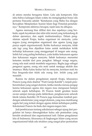MEMBELA KEBEBASAN 
di antara mereka beragama Islam. Lalu ada kompromi. Kita 
tahu bahwa kalangan Islam waktu itu menginginkan bunyi sila 
pertama Pancasila adalah “Ketuhanan yang Maha Esa dengan 
Kewajiban Menjalankan Syariat Islam bagi Pemeluk-pemeluk-nya.” 
Kompromi akhirnya tercapai, tujuh kata itu dihapus. 
Agama memang bisa dilihat dari dua aspeknya yang ber-beda: 
aspek keyakinan dan nilai-nilai moral yang terkandung di 
dalam ajarannya, dan aspek institusionalnya. Dalam peng-alaman 
sejarah Eropa, kedua organisasi ini menyatu, yaitu 
negara (yang merupakan organisasi) dan agama (yang juga 
punya aspek organisasional). Ketika keduanya menyatu, tidak 
ada lagi yang bisa dijadikan batas untuk melakukan kritik 
terhadap kekuasaan yang menggumpal di tangan satu orang. 
Inilah hal yang paling berbahaya, yaitu ketika kekuasaan agama 
dan kekuasaan negara menyatu. Sebab keduanya menuntut 
ketaatan mutlak dari para pengikut. Sebagai warga negara, 
orang rela mati untuk membela negaranya. Begitu juga sebagai 
penganut agama, orang rela mati untuk menjaga akidah dan 
imannya. Maka kalau kedua hal itu menyatu, kerelaan mati itu 
bisa berganda—dan tidak ada ruang lain. Inilah yang jadi 
masalah. 
Karena itu dalam pengalaman sejarah Eropa, khususnya 
Prancis (yang dulu disebut “Putri Gereja Katolik”), terjadi pem-berontrakan 
yang sangat ekstrem, ketika mereka merasa pengap 
karena kekuasaan agama dan negara mau menguasai hampir 
seluruh aspek kehidupan. Di Prancis itulah gerakan kaum 
awam sampai menuju pada deklerikasi, penghancuran seluruh 
klerik (ulama Katolik). Di Prancis juga kemudian tumbuh pan-dangan 
sekulerisme yang sangat ekstrem, yang mau membuang 
segala hal yang terkait dengan agama dalam kehidupan publik. 
Sekularisasi Prancis itu beda dari negara-negara lain. 
Jadi pembicaraan tentang sekularisasi sebagai ujung dari per-gulatan 
ini hanya dimungkinkan kalau ada pemisahan yang 
bersifat struktural dan organisasional tadi. Dalam pengalaman 
kita di Indonesia, khususnya di lingkungan Islam—yang secara 
organisasional tidak ada struktur yang sangat jelas—pemisahan 
218 
 