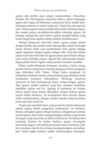 PERAN AGAMA DALAM POLITIK 
agama dan politik akan sangat menyusahkan. Almarhum 
Pendeta Eka Darmaputra menyebut bahwa dalam hubungan 
agama dan negara di Indonesia, yang harus dicari adalah kese-imbangan 
dinamis di antara keduanya. Tidak bisa ada separasi 
total. Artinya agama tetap memiliki daya kritis terhadap negara, 
dan negara punya kewajiban-kewajiban terhadap agama. Ini 
penting, apalagi kita tahu bahwa agama menjadi bahasa yang 
masih sangat kuat dipakai dalam konteks keindonesiaan. 
Sebagai himpunan nilai-nilai moral, agama sangat terkait 
dengan politik, jika politik masih ditempatkan dalam kerangka 
moral. Karena itulah saya membedakan dulu agama sebagai 
aspek organisasi dengan agama sebagai nilai. Saya kira dalam 
aspek moral dan nilai-nilai ini agama punya peran besar sebagai 
suara kritis terhadap negara. Agama bisa menyuarakan kepen-tingan 
pihak lemah. Agama menyuarakan tuntutan keadilan. 
Dalam tradisi Reformasi Protestan, misalnya, Calvin meng-ajarkan 
bahwa orang harus menaati penguasa karena penguasa 
juga diberikan oleh Tuhan. Tetapi kalau penguasa itu 
melakukan tindakan amoral, orang beriman juga dituntut untuk 
melakukan resistensi terhadapnya. Memang, resistensi 
semacam itu bisa berlangsung tanpa campur-tangan agama. 
Tapi agama adalah inspirasi yang bisa memberi kontribusi 
signifikan dalam soal ini. Apalagi di Indonesia ini hampir 
semua aspek kalau belum dibungkus dengan bahasa agama 
seperti belum berbunyi. Ini kesempatan buat seluruh agama 
untuk melakukannya, dengan catatan mereka tetap bersandar 
pada nilai-nilai moral itu. 
Tetapi saya menolak kalau yang masuk ke dalam kekuasaan 
adalah agama dalam pengertian institusional. Ini bedanya. 
Karena seringkali agama sebagai institusi, sebagaimana institusi 
sosial lainnya, akan selalu menguntungkan mereka yang berada 
di tengah, yang mayoritas di dalam institusi itu. Ini hukum besi 
sosiologi. Karena itu ketika institusi agama merangkul 
kekuasaan negara, lalu terjadi penyatuan antara keduanya, jadi-lah 
ia teokrasi, dan di situ ia hanya menguntungkan satu kelom-pok. 
Sebab logika institusi adalah memenangkan kelompok- 
219 
 