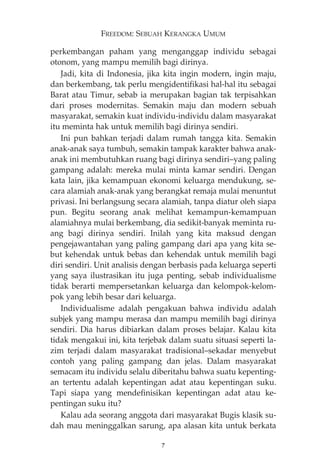 FREEDOM: SEBUAH KERANGKA UMUM 
perkembangan paham yang menganggap individu sebagai 
otonom, yang mampu memilih bagi dirinya. 
Jadi, kita di Indonesia, jika kita ingin modern, ingin maju, 
dan berkembang, tak perlu mengidentifikasi hal-hal itu sebagai 
Barat atau Timur, sebab ia merupakan bagian tak terpisahkan 
dari proses modernitas. Semakin maju dan modern sebuah 
masyarakat, semakin kuat individu-individu dalam masyarakat 
itu meminta hak untuk memilih bagi dirinya sendiri. 
Ini pun bahkan terjadi dalam rumah tangga kita. Semakin 
anak-anak saya tumbuh, semakin tampak karakter bahwa anak-anak 
ini membutuhkan ruang bagi dirinya sendiri—yang paling 
gampang adalah: mereka mulai minta kamar sendiri. Dengan 
kata lain, jika kemampuan ekonomi keluarga mendukung, se-cara 
alamiah anak-anak yang berangkat remaja mulai menuntut 
privasi. Ini berlangsung secara alamiah, tanpa diatur oleh siapa 
pun. Begitu seorang anak melihat kemampun-kemampuan 
alamiahnya mulai berkembang, dia sedikit-banyak meminta ru-ang 
bagi dirinya sendiri. Inilah yang kita maksud dengan 
pengejawantahan yang paling gampang dari apa yang kita se-but 
kehendak untuk bebas dan kehendak untuk memilih bagi 
diri sendiri. Unit analisis dengan berbasis pada keluarga seperti 
yang saya ilustrasikan itu juga penting, sebab individualisme 
tidak berarti mempersetankan keluarga dan kelompok-kelom-pok 
yang lebih besar dari keluarga. 
Individualisme adalah pengakuan bahwa individu adalah 
subjek yang mampu merasa dan mampu memilih bagi dirinya 
sendiri. Dia harus dibiarkan dalam proses belajar. Kalau kita 
tidak mengakui ini, kita terjebak dalam suatu situasi seperti la-zim 
terjadi dalam masyarakat tradisional—sekadar menyebut 
contoh yang paling gampang dan jelas. Dalam masyarakat 
semacam itu individu selalu diberitahu bahwa suatu kepenting-an 
tertentu adalah kepentingan adat atau kepentingan suku. 
Tapi siapa yang mendefinisikan kepentingan adat atau ke-pentingan 
suku itu? 
Kalau ada seorang anggota dari masyarakat Bugis klasik su-dah 
mau meninggalkan sarung, apa alasan kita untuk berkata 
7 
 