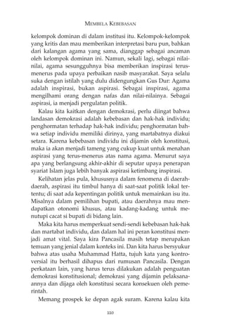 MEMBELA KEBEBASAN 
kelompok dominan di dalam institusi itu. Kelompok-kelompok 
yang kritis dan mau memberikan interpretasi baru pun, bahkan 
dari kalangan agama yang sama, dianggap sebagai ancaman 
oleh kelompok dominan ini. Namun, sekali lagi, sebagai nilai-nilai, 
agama sesungguhnya bisa memberikan inspirasi terus-menerus 
pada upaya perbaikan nasib masyarakat. Saya selalu 
suka dengan istilah yang dulu didengungkan Gus Dur: Agama 
adalah inspirasi, bukan aspirasi. Sebagai inspirasi, agama 
mengilhami orang dengan nafas dan nilai-nilainya. Sebagai 
aspirasi, ia menjadi pergulatan politik. 
Kalau kita kaitkan dengan demokrasi, perlu diingat bahwa 
landasan demokrasi adalah kebebasan dan hak-hak individu; 
penghormatan terhadap hak-hak individu; penghormatan bah-wa 
setiap individu memiliki dirinya, yang martabatnya diakui 
setara. Karena kebebasan individu ini dijamin oleh konstitusi, 
maka ia akan menjadi tameng yang cukup kuat untuk menahan 
aspirasi yang terus-menerus atas nama agama. Menurut saya 
apa yang berlangsung akhir-akhir di seputar upaya penerapan 
syariat Islam juga lebih banyak aspirasi ketimbang inspirasi. 
Kelihatan jelas pula, khususnya dalam fenomena di daerah-daerah, 
aspirasi itu timbul hanya di saat-saat politik lokal ter-tentu; 
di saat ada kepentingan politik untuk memainkan isu itu. 
Misalnya dalam pemilihan bupati, atau daerahnya mau men-dapatkan 
otonomi khusus, atau kadang-kadang untuk me-nutupi 
cacat si bupati di bidang lain. 
Maka kita harus memperkuat sendi-sendi kebebasan hak-hak 
dan martabat individu, dan dalam hal ini peran konstitusi men-jadi 
amat vital. Saya kira Pancasila masih tetap merupakan 
temuan yang jenial dalam konteks ini. Dan kita harus bersyukur 
bahwa atas usaha Muhammad Hatta, tujuh kata yang kontro-versial 
itu berhasil dihapus dari rumusan Pancasila. Dengan 
perkataan lain, yang harus terus dilakukan adalah penguatan 
demokrasi konstitusional; demokrasi yang dijamin pelaksana-annya 
dan dijaga oleh konstitusi secara konsekuen oleh peme-rintah. 
Memang prospek ke depan agak suram. Karena kalau kita 
220 
 