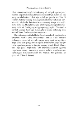 PERAN AGAMA DALAM POLITIK 
lihat kecenderungan global sekarang ini tampak agama yang 
muncul ke permukaan adalah sisi konservatifnya, bukan sisi-sisi 
yang membebaskan. Lihat saja, misalnya, pemilu terakhir di 
Jerman. Kelompok yang menang adalah kelompok Kristen kon-servatif. 
Nilai-nilai konservatisme memang sangat menanjak 
akhir-akhir ini. Mungkin karena kita bingung menghadapi run-away 
world ini, dunia yang tunggang-langgang ini. Di Amerika 
Serikat, George Bush juga menang tipis karena didukung oleh 
kaum Kristen fundamentalis-konservatif. 
Dan sekarang makin kelihatan bagaimana Bush menjalankan 
program politik yang landasannya adalah tafsir tertentu 
terhadap agama. Ini kecenderungan yang agak mengerikan. 
Tapi kalau dari pengalaman sejarah kekristenan, saya belajar 
bahwa perjuangannya berjangka panjang sekali. Dan ini kem-bali 
lagi pada bagaimana kita mensosialisasikan agama; 
bagaimana orang memahami agama dalam kehidupannya. 
Perjuangan mensosialisasikan ini berjalan dari generasi ke 
generasi. (Trisno S. Sutanto) 
221 
 
