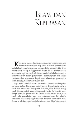 ISLAM DAN 
KEBEBASAN 
KITA TAHU BAHWA ISLAM ADALAH AGAMA YANG MENGKLAIM 
membawa kebebasan bagi umat manusia, terlepas dari 
jenis kelamin, ras, bangsa dan budaya. Dalam sejarah, kita lihat 
rezim-rezim yang menggunakan Islam tidak membawakan 
kebebasan, tapi kurang-lebih justru menindas kebebasan, men-subordinasikan 
kaum perempuan, membungkam hak azasi 
manusia, dan seterusnya. Bagaimana sebenarnya pandangan 
Islam tentang masalah kebebasan ini? 
Saya akan kemukakan dua hal utama. Pertama adalah prin-sip 
dasar dalam Islam yang sudah sangat dikenal, yaitu bahwa 
tidak ada paksaan dalam agama, la ikraha fiddin. Bahwa orang 
tidak dipaksa untuk memeluk agama tertentu. Ini prinsip yang 
sangat jelas, the golden rule. Itu aturan utama dalam Islam, dan 
tidak ada perdebatan apa pun mengenainya. Ini adalah 
semacam hak azasi yang tidak bisa diingkari oleh siapa pun. 
Quran sendiri mengatakan bahwa fa man syaa fal yu’min wa man 
223 
 