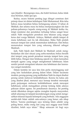 MEMBELA KEBEBASAN 
syaa falyakfur. Barangsiapa mau, dia boleh beriman; kalau tidak 
mau beriman, tidak apa-apa. 
Kedua, secara historis penting juga diingat cerminan dari 
prinsip dasar ini dalam kehidupan Nabi Muhammad. Kita tahu 
bahwa masa kenabian beliau berlangsung selama 13 tahun di 
Mekkah, dan selama masa itu beliau memperjuangkan ide dan 
paham-pahamnya kepada orang-orang di Mekkah ketika itu, 
tetapi resistensi dan penolakan terhadap beliau sangat besar 
sekali. Nabi mengalami persekusi atau tekanan yang sangat 
keras dari warga Mekkah. Artinya, Mekkah adalah tempat di 
mana kebebasan saat itu tak ditemukan. Maka Nabi pindah 
mencari tempat lain untuk menemukan kebebasan. Dan beliau 
menemukan tempat lain yang sekarang dikenal sebagai 
Madinah. 
Jadi, Nabi hijrah dari Mekkah ke Madinah untuk meng-hindarkan 
diri dari situasi yang serba-menekan; beliau beralih 
dari tempat yang penuh persekusi menuju tempat baru yang 
lebih bebas. Dengan latar belakang sejarah ini, Islam kemudian 
menjadi agama yang sangat menghormati kebebasan; Islam 
sendiri pernah mengalami tekanan atas kebebasan dan karena-nya 
sangat menderita. 
Dalam konteks ini saya kira kita perlu menyinggung soal 
yang lain: kedudukan perang dalam Islam. Dalam kacamata 
modern, perang-perang yang melibatkan Nabi itu dapat disebut 
perang untuk melawan ketidakbebasan. Karena itu kalau ada 
yang disebut jihad, menurut saya konsep tersebut menunjuk 
pada perjuangan melawan ketidakbebasan untuk mencapai 
kebebasan; untuk menegakkan prinsip tentang tidak adanya 
paksaan dalam agama. Ini pemahaman dasarnya. Ini penting 
untuk dikatakan dengan sejelas mungkin kepada masyarakat, 
sebab sekarang ini tampak kecenderungan orang untuk menge-sahkan 
tekanan kepada kelompok yang berbeda. Ada anggapan 
seolah-olah Islam adalah satu-satunya yang benar; ada sikap 
bahwa “karena pandangan saya tentang Islam adalah yang 
paling benar, maka orang lain yang saya anggap sesat boleh 
dizalimi, boleh saya tekan.” Sikap semacam ini bagi saya 
224 
 