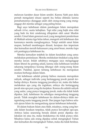 ISLAM DAN KEBEBASAN 
melawan karakter dasar Islam sendiri. Karena Nabi pun dulu 
pernah mengalami situasi seperti itu; beliau ditindas karena 
pemahamannya dianggap salah oleh orang-orang yang meng-anggap 
diri mereka sebagai yang paling benar. 
Bagi saya kebebasan dalam pandangan Islam merupakan 
sebuah virtue, suatu kebajikan. Tapi nilai yang bajik atau nilai 
yang baik itu kini cenderung dilupakan oleh umat Muslim 
sendiri. Umat Islam generasi awal, yang mengalami penderitaan 
di Mekkah selama tiga belas tahun, mengerti arti kebebasan dan 
karenanya mereka menghargainya. Tetapi setelah umat Islam 
mapan, berhasil membangun dinasti, kerajaan dan imperium 
dan kemudian meraih kekuasaan yang amat besar, mereka lupa 
arti pentingnya kebebasan itu. 
Mereka kemudian terjebak ke dalam kesalahan yang sama: 
melakukan penindasan. Mereka melakukan tindakan yang dulu 
mereka lawan. Inilah sebabnya mengapa saya menganggap 
Islam liberal itu penting sekali, karena nilai kebebasan tersebut 
sekarang tampaknya kurang dihargai oleh orang-orang Islam 
sendiri. Padahal, ajaran tentang kebebasan itu merupakan 
mutiara berharga dalam Islam. 
Inti kebebasan adalah prinsip bahwa manusia merupakan 
subyek, sebagai individu yang bertanggung jawab penuh ter-hadap 
dirinya. Karena tanggung jawabnya ini, maka dia bebas 
melakukan apa yang dia inginkan; artinya dia bertanggung 
jawab atas apa pun yang dia kerjakan. Karena dia adalah subyek 
yang sadar, yang punya tanggung jawab, maka dia tidak boleh 
dipaksa. Jadi, kebebasan itu sekaligus mengandung tanggung 
jawab. Tidak mungkin kebebasan itu dalam-dirinya tidak me-ngandung 
suatu tanggung jawab. Dan jangan lupa bahwa selu-ruh 
ajaran Islam itu mengandung ajaran kebebasan kehendak. 
Di dalam hukum Islam atau fikih, misalnya, orang yang ber-ada 
dalam keadaan terpaksa, tidak punya kewajiban apa-apa. 
Artinya kalau seseorang berada dalam posisi dipaksa me-lakukan 
ini atau itu, maka tindakannya itu tidak punya nilai. 
Misalnya kalau ada orang dipaksa untuk mengingkari Tuhan 
dan kemudian dia mengingkari Tuhan, maka dia tidak berdosa. 
225 
 