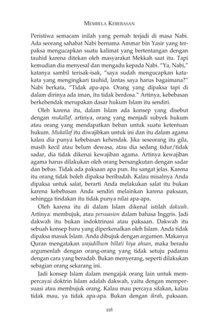 MEMBELA KEBEBASAN 
Peristiwa semacam inilah yang pernah terjadi di masa Nabi. 
Ada seorang sahabat Nabi bernama Ammar bin Yasir yang ter-paksa 
mengucapkan suatu kalimat yang bertentangan dengan 
tauhid karena ditekan oleh masyarakat Mekkah saat itu. Tapi 
kemudian dia menyesal dan mengadu kepada Nabi. “Ya, Nabi,” 
katanya sambil terisak-isak, “saya sudah mengucapkan kata-kata 
yang mengingkari tauhid, lantas saya harus bagaimana?” 
Nabi berkata, “Tidak apa-apa. Orang yang dipaksa tapi di 
dalam dirinya ada iman, itu tidak berdosa.” Artinya, kebebasan 
berkehendak merupakan dasar hukum Islam itu sendiri. 
Oleh karena itu, dalam Islam ada konsep yang disebut 
dengan mukallaf, artinya, orang yang menjadi subyek hukum 
atau orang yang mendapatkan beban untuk suatu ketentuan 
hukum. Mukallaf itu diwajibkan untuk ini dan itu dalam agama 
kalau dia punya kebebasan kehendak. Jika seseorang itu gila, 
masih kecil atau belum dewasa, atau dia sedang tidur/tidak 
sadar, dia tidak dikenai kewajiban agama. Artinya kewajiban 
agama harus dilakukan oleh orang bersangkutan dengan sadar 
dan bebas. Tidak ada paksaan apa pun. Itu sangat jelas. Karena 
itu orang tidak boleh dipaksa beribadah. Kalau misalnya Anda 
dipaksa untuk salat, berarti Anda melakukan salat itu bukan 
karena kebebasan Anda sendiri melainkan karena paksaan, 
sehingga tindakan itu tidak punya nilai apa-apa. 
Oleh karena itu di dalam Islam dikenal istilah dakwah. 
Artinya: membujuk, atau persuasion dalam bahasa Inggris. Jadi 
dakwah itu bukan indoktrinasi atau paksaan. Dakwah itu 
sebuah konsep baru yang diperkenalkan oleh Islam. Anda tidak 
dipaksa masuk Islam. Anda dibujuk dengan argumen. Makanya 
Quran mengatakan wajadilhum billati hiya ahsan, maka beradu 
argumenlah dengan orang-orang yang tidak setuju padamu 
dengan cara yang beradab. Bukan menyerang, seperti dilakukan 
sebagian orang sekarang ini. 
Jadi konsep Islam dalam mengajak orang lain untuk mem-percayai 
doktrin Islam adalah dakwah, yaitu dengan memper-suasi 
atau membujuk orang. Kalau mau percaya silakan, kalau 
tidak mau, ya tidak apa-apa. Bukan dengan ikrah, paksaan. 
226 
 