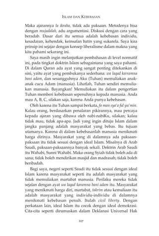 ISLAM DAN KEBEBASAN 
Maka ajarannya la ikraha, tidak ada paksaan. Metodenya bisa 
dengan mujadalah, adu argumentasi. Diskusi dengan cara yang 
beradab. Dasar dari itu semua adalah kebebasan individu, 
kesadaran, kehendak, keinsafan batin yang sukarela. Saya kira 
prinsip ini sejajar dengan konsep liberalisme dalam makna yang 
kita pahami sekarang ini. 
Saya masih ingin melanjutkan pembahasan di level normatif 
ini, pada tingkat doktrin Islam sebagaimana yang saya pahami. 
Di dalam Quran ada ayat yang sangat penting ditekankan di 
sini, yaitu ayat yang pembukanya sederhana: wa laqad karramna 
bani adam, dan sesungguhnya Aku (Tuhan) memuliakan anak-anak 
cucu Adam (manusia). Lihatlah, Tuhan sendiri memulia-kan 
manusia. Bayangkan! Memuliakan itu dalam pengertian 
Tuhan memberi kebebasan sepenuhnya kepada manusia. Anda 
mau A, B, C, silakan saja, karena Anda punya kebebasan. 
Oleh karena itu Tuhan sampai berkata, fa man sya’a fal yu’min. 
Kalau orang, berdasarkan penalaran pikirannya, mau percaya 
kepada ajaran yang dibawa oleh nabi-nabiKu, silakan; kalau 
tidak mau, tidak apa-apa. Jadi yang ingin dituju Islam dalam 
jangka panjang adalah masyarakat yang bebas. Itu tujuan 
utamanya. Karena di dalam kebebasanlah manusia menikmati 
harga dirinya. Masyarakat yang di dalamnya ada paksaan-paksaan 
itu tidak sesuai dengan ideal Islam. Misalnya di Arab 
Saudi, paksaan-paksaannya banyak sekali. Doktrin Arab Saudi 
itu Wahabi, Sunni Wahabi. Maka orang Syiah tidak boleh ada di 
sana; tidak boleh mendirikan masjid dan madrasah; tidak boleh 
beribadah. 
Bagi saya, negeri seperti Saudi itu tidak sesuai dengan ideal 
Islam karena masyarakat seperti itu adalah masyarakat yang 
tidak memuliakan martabat manusia. Perilaku mereka tidak 
sejalan dengan ayat wa laqad karamna bani adam itu. Masyarakat 
yang menikmati harga diri, martabat, takrim atau kemuliaan itu 
adalah masyarakat yang individu-individu di dalamnya 
menikmati kebebasan penuh. Itulah civil liberty. Dengan 
perkataan lain, ideal Islam itu cocok dengan ideal demokrasi. 
Cita-cita seperti dirumuskan dalam Deklarasi Universal Hak 
227 
 