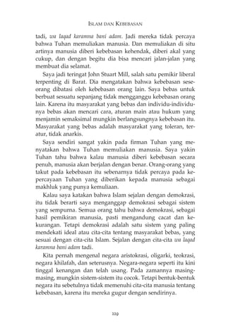ISLAM DAN KEBEBASAN 
tadi, wa laqad karamna bani adam. Jadi mereka tidak percaya 
bahwa Tuhan memuliakan manusia. Dan memuliakan di situ 
artinya manusia diberi kebebasan kehendak, diberi akal yang 
cukup, dan dengan begitu dia bisa mencari jalan-jalan yang 
membuat dia selamat. 
Saya jadi teringat John Stuart Mill, salah satu pemikir liberal 
terpenting di Barat. Dia mengatakan bahwa kebebasan sese-orang 
dibatasi oleh kebebasan orang lain. Saya bebas untuk 
berbuat sesuatu sepanjang tidak mengganggu kebebasan orang 
lain. Karena itu masyarakat yang bebas dan individu-individu-nya 
bebas akan mencari cara, aturan main atau hukum yang 
menjamin semaksimal mungkin berlangsungnya kebebasan itu. 
Masyarakat yang bebas adalah masyarakat yang toleran, ter-atur, 
tidak anarkis. 
Saya sendiri sangat yakin pada firman Tuhan yang me-nyatakan 
bahwa Tuhan memuliakan manusia. Saya yakin 
Tuhan tahu bahwa kalau manusia diberi kebebasan secara 
penuh, manusia akan berjalan dengan benar. Orang-orang yang 
takut pada kebebasan itu sebenarnya tidak percaya pada ke-percayaan 
Tuhan yang diberikan kepada manusia sebagai 
makhluk yang punya kemuliaan. 
Kalau saya katakan bahwa Islam sejalan dengan demokrasi, 
itu tidak berarti saya menganggap demokrasi sebagai sistem 
yang sempurna. Semua orang tahu bahwa demokrasi, sebagai 
hasil pemikiran manusia, pasti mengandung cacat dan ke-kurangan. 
Tetapi demokrasi adalah satu sistem yang paling 
mendekati ideal atau cita-cita tentang masyarakat bebas, yang 
sesuai dengan cita-cita Islam. Sejalan dengan cita-cita wa laqad 
karamna bani adam tadi. 
Kita pernah mengenal negara aristokrasi, oligarki, teokrasi, 
negara khilafah, dan seterusnya. Negara-negara seperti itu kini 
tinggal kenangan dan telah usang. Pada zamannya masing-masing, 
mungkin sistem-sistem itu cocok. Tetapi bentuk-bentuk 
negara itu sebetulnya tidak memenuhi cita-cita manusia tentang 
kebebasan, karena itu mereka gugur dengan sendirinya. 
229 
 