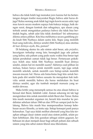 MEMBELA KEBEBASAN 
bahwa dia tidak boleh lagi memakai jeans karena hal itu berten-tangan 
dengan tradisi masyarakat Bugis; bahwa adat harus di-jaga? 
Kalau seorang anak tidak lagi ingin kawin secara adat, tapi 
mau kawin secara modern supaya hak-haknya terjaga, baik de-ngan 
surat, dengan kontrak dan sebagainya, apa alasan yang 
terbaik untuk mengatakan padanya bahwa dia tidak bisa ber-tindak 
begitu, sebab adat kita tidak demikian? Ini sebenarnya 
dilema antara pilihan. Kita bisa melihatnya secara gamblang pa-da 
kisah Sitti Nurbaya dalam sastra kita. Siapa yang memilih 
buat sang individu, dirinya sendiri (Sitti Nurbaya) atau otoritas 
di luar dirinya—ayah, ibu, paman? 
Di belakang skema itu ada sistem adat besar, ada prejudice, 
kecurigaan terhadap orang lain; barangkali juga ada paham 
yang keliru; ada paham yang pada suatu waktu bisa benar tapi 
dalam perubahan zaman tidak lagi benar. Pertanyaan pokok-nya: 
boleh atau tidak Sitti Nurbaya memilih buat dirinya 
sendiri, dalam hal ini memilih suami? Akhirnya soal pilihan ini 
meluas, bukan hanya untuk memilih suami, tapi juga untuk 
memilih sekolah, untuk memilih cara hidup—untuk memilih 
macam-macam hal. Harus ada batas-batas bagi kita untuk ber-kata 
pada diri sendiri bahwa sesuatu itu merupakan hak indi-vidu 
untuk memilih; bahwa dia harus melakukan itu buat 
dirinya sendiri, agar dia tumbuh menjadi manusia yang se-makin 
dewasa. 
Maka kritik yang menampik semua itu atas alasan bahwa ia 
berasal dari Barat, tidaklah valid. Zaman sekarang ini tak lagi 
mengizinkan kita untuk memilah-milah Barat dan Timur. Kalau 
kita masih memakai argumen ini, berarti kita mundur ke per-debatan 
sebelum tahun 1960-an dan 1970-an sampai jauh ke be-lakang. 
Bahwa kita masih bisa mempersoalkan konsep kebe-basan 
secara filosofis, ya tentu saja. Setiap konsepsi pasti punya 
kelemahan. Tapi saya tidak melihat alternatif yang bisa kita ter-apkan 
sebagai dasar sistem sosial atau sistem politik, selain pa-ham 
kebebasan. Jika kita gunakan sebagai sistem gagasan, ke-bebasan 
ini akan menjadi dasar bagi sebuah paham dan sebuah 
sistem yang kita sebut sistem liberal atau liberalisme. 
8 
 