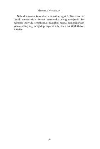 MEMBELA KEBEBASAN 
Nah, demokrasi kemudian muncul sebagai ikhtiar manusia 
untuk menemukan format masyarakat yang menjamin ke-bebasan 
individu semaksimal mungkin, tanpa mengorbankan 
keteraturan yang menjadi prasyarat kebebasan itu. (Ulil Abshar- 
Abdalla) 
230 
 