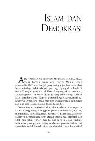 ISLAM DAN 
DEMOKRASI 
ADA FENOMENA YANG SANGAT MENCOLOK DI DUNIA ISLAM, 
yaitu hampir tidak ada negeri Muslim yang 
demokratis. Di Timur Tengah yang sering dijadikan tolok-ukur 
Islam, misalnya, tidak ada satu pun negeri yang demokratis di 
antara 22 negara yang ada. Melihat fakta yang tak terbantah itu, 
para pengamat luar kerap bicara tentang tidak kompatibelnya 
Islam dan demokrasi. Namun pembandingan semacam ini se-benarnya 
tergantung pada cara kita mendefinikan demokrasi 
dan juga cara kita memaknai Islam itu sendiri. 
Secara umum, demokrasi kita pahami sebagai sistem peme-rintahan 
yang mengandung prinsip checks and balances, kontrol, 
akuntabilitas, dan sebagainya. Sementara, Islam, secara norma-tif, 
hanya memberikan aturan-aturan yang sangat prinsipil, dan 
tidak mengatur rincian dan hal-hal yang sifatnya praksis. 
Selama ini para pemikir Islam selalu mengatakan bahwa ciri 
utama Islam adalah moderat; dengan kata lain Islam kompatibel 
231 
 