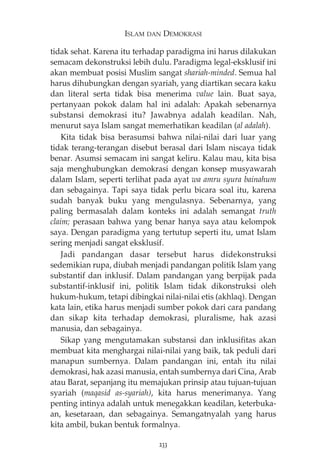ISLAM DAN DEMOKRASI 
tidak sehat. Karena itu terhadap paradigma ini harus dilakukan 
semacam dekonstruksi lebih dulu. Paradigma legal-eksklusif ini 
akan membuat posisi Muslim sangat shariah-minded. Semua hal 
harus dihubungkan dengan syariah, yang diartikan secara kaku 
dan literal serta tidak bisa menerima value lain. Buat saya, 
pertanyaan pokok dalam hal ini adalah: Apakah sebenarnya 
substansi demokrasi itu? Jawabnya adalah keadilan. Nah, 
menurut saya Islam sangat memerhatikan keadilan (al adalah). 
Kita tidak bisa berasumsi bahwa nilai-nilai dari luar yang 
tidak terang-terangan disebut berasal dari Islam niscaya tidak 
benar. Asumsi semacam ini sangat keliru. Kalau mau, kita bisa 
saja menghubungkan demokrasi dengan konsep musyawarah 
dalam Islam, seperti terlihat pada ayat wa amru syura bainahum 
dan sebagainya. Tapi saya tidak perlu bicara soal itu, karena 
sudah banyak buku yang mengulasnya. Sebenarnya, yang 
paling bermasalah dalam konteks ini adalah semangat truth 
claim; perasaan bahwa yang benar hanya saya atau kelompok 
saya. Dengan paradigma yang tertutup seperti itu, umat Islam 
sering menjadi sangat eksklusif. 
Jadi pandangan dasar tersebut harus didekonstruksi 
sedemikian rupa, diubah menjadi pandangan politik Islam yang 
substantif dan inklusif. Dalam pandangan yang berpijak pada 
substantif-inklusif ini, politik Islam tidak dikonstruksi oleh 
hukum-hukum, tetapi dibingkai nilai-nilai etis (akhlaq). Dengan 
kata lain, etika harus menjadi sumber pokok dari cara pandang 
dan sikap kita terhadap demokrasi, pluralisme, hak azasi 
manusia, dan sebagainya. 
Sikap yang mengutamakan substansi dan inklusifitas akan 
membuat kita menghargai nilai-nilai yang baik, tak peduli dari 
manapun sumbernya. Dalam pandangan ini, entah itu nilai 
demokrasi, hak azasi manusia, entah sumbernya dari Cina, Arab 
atau Barat, sepanjang itu memajukan prinsip atau tujuan-tujuan 
syariah (maqasid as-syariah), kita harus menerimanya. Yang 
penting intinya adalah untuk menegakkan keadilan, keterbuka-an, 
kesetaraan, dan sebagainya. Semangatnyalah yang harus 
kita ambil, bukan bentuk formalnya. 
233 
 