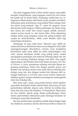 MEMBELA KEBEBASAN 
Ada pula anggapan bahwa Islam adalah agama yang kaffah, 
komplet, komprehensif, yang mengatur semua hal, dan semua 
hal sudah ada di dalam Islam. Pandangan kaffah-isme ini, se-bagaimana 
dikemukakan oleh Nayih Azubi, pemikir asal Mesir, 
didasarkan pada pemahaman yang melihat Islam sebagai total-itas 
sistem yang meliputi “tiga d”, yakni din (agama), dunya 
(dunia),dan daulah (negara). Dalam pandangan ini, Islam meng-atur 
semua hal, mulai dari urusan negara, politik, ekonomi, 
sampai urusan masuk wc, dan kamar tidur. Islam dipandang 
sebagai sistem yang mengatur semua hal, paling komplet, dan 
sampai ke detail-detailnya. Maka umat Muslim tidak lagi 
memerlukan demokrasi. 
Pandangan ini juga salah besar. Menurut saya, kaffah itu 
artinya kita harus memahami Islam secara integratif, utuh, tidak 
sepenggal-penggal. Masalahnya, mereka yang mengklaim 
berorientasi pada Islam kaffah itu selalu berparadigma truth 
claim, merasa kelompok sendiri yang paling benar, sambil 
menegasikan pandangan dan toleransi terhadap pihak lain (the 
others). Ini memang berkaitan dengan soal tafsir. Dan seperti 
dikemukakan oleh Khaled Abul Fadl dalam karyanya The Place 
of Tolerance in Islam, pemaknaan terhadap teks-teks Quran ter-gantung 
penafsirnya. Kalau kita sebagai penafsir punya cara 
berpikir dan bersikap otoriter serta tidak toleran terhadap pan-dangan 
yang lain, dan dengan mudah kita dikuasai oleh se-mangat 
kebencian, us and them (atau minna minhum dalam per-istilahan 
agama), dengan sendirinya semangat itu memengaruhi 
tafsir kita terhadap teks. 
Kita harus jujur, selain yang positif banyak sekali kejadian 
yang tidak demokratis dalam sejarah Islam, khususnya di masa 
pemerintahan khilafah, dinasti, suku. Hal-hal itu terlihat jelas 
kalau kita baca karya Ibn Khaldun, Al Muqaddimah. Masa-masa 
itu bisa disebut sejarah gelap dalam perkembangan Islam, 
karena pemerintahan didasarkan pada semangat kesukuan (al 
ashabiyyah) yang tidak demokratis. 
Jika kita mendasarkan pemikiran politik dalam bingkai legal 
dan eksklusif, umumnya mereka akan bicara bahwa tatanan itu 
234 
 