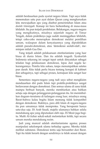 ISLAM DAN DEMOKRASI 
adalah berdasarkan pada syariat negara Islam. Tapi saya tidak 
menemukan satu pun ayat dalam Quran yang mengharuskan 
kita mewujudkan apa yang disebut pemerintahan Islam atau 
daulah Islamiyyah. Konsep ini baru berkembang di masa-masa 
khilafah. Itu pun terjadi perdebatan. Belakangan, negara-negara 
yang mengikutinya, misalnya sejumlah negara di Timur 
Tengah, dalam praktiknya juga sudah meninggalkan khilafah, 
tetapi coba-coba menerapkan demokrasi melalui pemilihan 
umum, walaupun dalam kenyataannya yang dipraktikkan 
adalah pseudo-demokrasi, atau ‘demokrasi seolah-olah’, me-minjam 
istilah Gus Dur. 
Yang terjadi adalah pelaksanaan otoritarianisme yang luar 
biasa di dunia Islam. Dan itu adalah tragedi. Syukurlah 
Indonesia sekarang ini sangat tepat untuk dinyatakan sebagai 
teladan bagi pelaksanaan demokrasi, lepas dari segala ke-kurangannya. 
Pemilu kita sukses, tanpa menumpahkan setetes 
pun darah. Kita tidak perlu bicara tentang korupsi di kabinet 
dan sebagainya, tapi sebagai proses, kemajuan kita sangat luar 
biasa. 
Sementara negara-negara yang tadi saya sebut mengklaim 
mendasarkan diri pada Islam tapi praktik-praktiknya sangat 
berlawanan dengan demokrasi. Dan semua ulama di sana tidak 
mampu berbuat banyak, mereka membiarkan atau bahkan 
setuju saja dengan pelanggaran-pelanggaran itu. Ini menimbul-kan 
dugaan—terutama di kalangan orang luar, misalnya orang 
Barat—bahwa kalau begitu Islam memang tidak kompatibel 
dengan demokrasi. Buktinya, para ahli Islam di negara-negara 
itu pun umumnya tidak memprotes. Yang beroposisi hanya 
satu-dua saja. Di Arab Saudi, majelis ulamanya bahkan selalu 
mendukung apa yang diputuskan oleh raja. Di Mesir juga begi-tu. 
Mufti Al-Azhar sekali-sekali melontarkan kritik, tapi secara 
umum mereka mendukung rezim. 
Jadi yang muncul adalah otoritarianisme agama; proses 
manipulasi sekelompok ulama terhadap agama. Mereka tidak 
melihat substansi. Demokrasi tentu saja bersumber dari Barat. 
Tapi itu tidak berarti dengan sendirinya ia tidak sesuai dengan 
235 
 