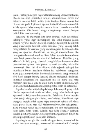 MEMBELA KEBEBASAN 
Islam. Faktanya, negara-negara Barat memang lebih demokratis. 
Dalam soal-soal pemilihan umum, akuntabilitas, checks and 
balances, mereka lebih tertib, lebih teratur. Kalau semua hal 
didasarkan pada legitimasi agama, tentu tidak akan memadai, 
sebab agama tidak mengatur secara terinci masalah-masalah 
kenegaraan. Kita harus mengembangkannya sesuai dengan 
politik kita masing-masing. 
Sekarang di Indonesia kita lihat muncul pula kelompok-kelompok 
yang ingin menerapkan apa yang mereka yakini 
sebagai “syariat Islam”. Mereka sekaligus kelompok-kelompok 
yang mencurigai hak-hak azasi manusia, yang kurang lebih 
menghalalkan kekerasan, yang membungkam kebebasan, dan 
yang mengancam demokrasi. Ini sangat menyedihkan. Itu 
merupakan kemunduran luar biasa dalam sejarah; kemunduran 
besar bagi proses demokratisasi di Indonesia. Kejadian yang 
akhir-akhir ini, yang disertai penghalalan kekerasan dan 
premanisme agama, merupakan reduksi terhadap nilai-nilai 
demokrasi. Dan ini akan dicatat oleh sejarah sebagai ke-munduran 
besar, misalnya dalam isu kebebasan beragama. 
Yang juga menyedihkan, kelompok-kelompok yang termasuk 
civil Islam sangat kurang lantang dalam mengutuk tindakan-tindakan 
kekerasan itu. Bagaimana ini? Ke mana kita mau 
menuju? Kita tidak tahu ke arah mana negara ini menuju, tapi 
ini jelas kemunduran dalam sejarah politik Islam di Indonesia. 
Saya kecewa berat terhadap kelompok-kelompok yang boleh 
disebut representasi moderasi Islam, yang tidak berbuat apa-apa 
melihat kekerasan-kekerasan itu. Boleh saja kalau mereka 
tidak setuju dengan pluralisme, sekularisme, liberalisme, tapi 
mengapa mereka tidak secara tegas mengutuk kekerasan? Mana 
suara partai Islam, juga NU, Muhammadiyah, dan sebagainya? 
Yang muncul hanya suara perorangan. Itu pun mengambang, 
tidak jelas, tidak tegas. Bahkan ada yang sekadar bermain 
dengan politiknya sendiri. Selalu pertimbangan tokoh-tokoh itu 
sangat pragmatis dan tidak jelas arahnya. 
Saya ingin mengkritik mereka dengan keras, karena hal itu 
sudah melawan semangat demokrasi. Kalau mereka tidak setuju 
236 
 