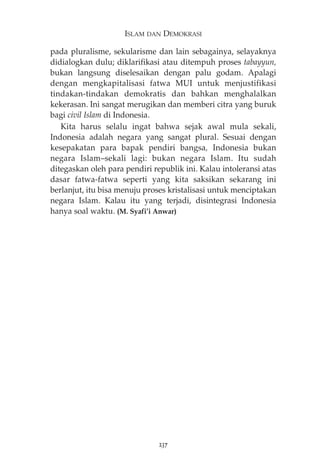 ISLAM DAN DEMOKRASI 
pada pluralisme, sekularisme dan lain sebagainya, selayaknya 
didialogkan dulu; diklarifikasi atau ditempuh proses tabayyun, 
bukan langsung diselesaikan dengan palu godam. Apalagi 
dengan mengkapitalisasi fatwa MUI untuk menjustifikasi 
tindakan-tindakan demokratis dan bahkan menghalalkan 
kekerasan. Ini sangat merugikan dan memberi citra yang buruk 
bagi civil Islam di Indonesia. 
Kita harus selalu ingat bahwa sejak awal mula sekali, 
Indonesia adalah negara yang sangat plural. Sesuai dengan 
kesepakatan para bapak pendiri bangsa, Indonesia bukan 
negara Islam—sekali lagi: bukan negara Islam. Itu sudah 
ditegaskan oleh para pendiri republik ini. Kalau intoleransi atas 
dasar fatwa-fatwa seperti yang kita saksikan sekarang ini 
berlanjut, itu bisa menuju proses kristalisasi untuk menciptakan 
negara Islam. Kalau itu yang terjadi, disintegrasi Indonesia 
hanya soal waktu. (M. Syafi’i Anwar) 
237 
 