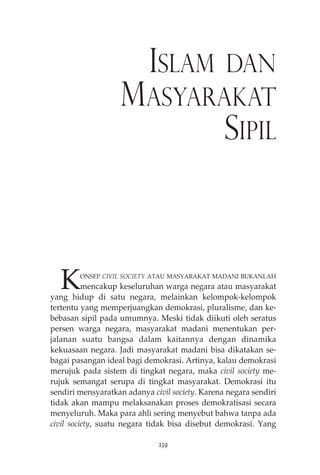 ISLAM DAN 
MASYARAKAT 
SIPIL 
KONSEP CIVIL SOCIETY ATAU MASYARAKAT MADANI BUKANLAH 
mencakup keseluruhan warga negara atau masyarakat 
yang hidup di satu negara, melainkan kelompok-kelompok 
tertentu yang memperjuangkan demokrasi, pluralisme, dan ke-bebasan 
sipil pada umumnya. Meski tidak diikuti oleh seratus 
persen warga negara, masyarakat madani menentukan per-jalanan 
suatu bangsa dalam kaitannya dengan dinamika 
kekuasaan negara. Jadi masyarakat madani bisa dikatakan se-bagai 
pasangan ideal bagi demokrasi. Artinya, kalau demokrasi 
merujuk pada sistem di tingkat negara, maka civil society me-rujuk 
semangat serupa di tingkat masyarakat. Demokrasi itu 
sendiri mensyaratkan adanya civil society. Karena negara sendiri 
tidak akan mampu melaksanakan proses demokratisasi secara 
menyeluruh. Maka para ahli sering menyebut bahwa tanpa ada 
civil society, suatu negara tidak bisa disebut demokrasi. Yang 
239 
 