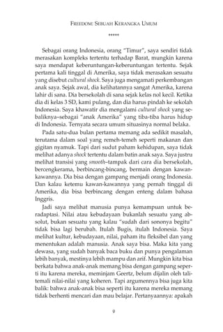 FREEDOM: SEBUAH KERANGKA UMUM 
***** 
Sebagai orang Indonesia, orang “Timur”, saya sendiri tidak 
merasakan kompleks tertentu terhadap Barat, mungkin karena 
saya mendapat keberuntungan-keberuntungan tertentu. Sejak 
pertama kali tinggal di Amerika, saya tidak merasakan sesuatu 
yang disebut cultural shock. Saya juga mengamati perkembangan 
anak saya. Sejak awal, dia kelihatannya sangat Amerika, karena 
lahir di sana. Dia bersekolah di sana sejak kelas nol kecil. Ketika 
dia di kelas 3 SD, kami pulang, dan dia harus pindah ke sekolah 
Indonesia. Saya khawatir dia mengalami cultural shock yang se-baliknya— 
sebagai “anak Amerika” yang tiba-tiba harus hidup 
di Indonesia. Ternyata secara umum situasinya normal belaka. 
Pada satu-dua bulan pertama memang ada sedikit masalah, 
terutama dalam soal yang remeh-temeh seperti makanan dan 
gigitan nyamuk. Tapi dari sudut paham kehidupan, saya tidak 
melihat adanya shock tertentu dalam batin anak saya. Saya justru 
melihat transisi yang smooth—tampak dari cara dia bersekolah, 
bercengkerama, berbincang-bincang, bermain dengan kawan-kawannya. 
Dia bisa dengan gampang menjadi orang Indonesia. 
Dan kalau ketemu kawan-kawannya yang pernah tinggal di 
Amerika, dia bisa berbincang dengan enteng dalam bahasa 
Inggris. 
Jadi saya melihat manusia punya kemampuan untuk be-radaptasi. 
Nilai atau kebudayaan bukanlah sesuatu yang ab-solut, 
bukan sesuatu yang kalau “sudah dari sononya begitu” 
tidak bisa lagi berubah. Itulah Bugis, itulah Indonesia. Saya 
melihat kultur, kebudayaan, nilai, paham itu fleksibel dan yang 
menentukan adalah manusia. Anak saya bisa. Maka kita yang 
dewasa, yang sudah banyak baca buku dan punya pengalaman 
lebih banyak, mestinya lebih mampu dan arif. Mungkin kita bisa 
berkata bahwa anak-anak memang bisa dengan gampang seper-ti 
itu karena mereka, meminjam Geertz, belum dijalin oleh tali-temali 
nilai-nilai yang koheren. Tapi argumennya bisa juga kita 
balik: bahwa anak-anak bisa seperti itu karena mereka memang 
tidak berhenti mencari dan mau belajar. Pertanyaannya: apakah 
9 
 