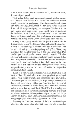 MEMBELA KEBEBASAN 
akan muncul adalah demokrasi seolah-olah, demokrasi semu, 
demokrasi yang gagal. 
Terjemahan bebas dari masyarakat madani adalah masya-rakat 
berkeadaban, civilized. Keadaban dalam konteks ini adalah 
respek, menghargai perbedaan, pluralitas; menghargai pihak 
lain (the others). Juga, masyarakat madani yang saya definisikan 
di sini adalah masyarakat yang bisa mengaktualisasikan diri da-lam 
ruang publik yang bebas; ruang publik yang berkeadaban 
dan berkeadilan. Jadi kuncinya adalah masyarakat berkeadaban 
dalam konteks penumbuhan dan pelaksanaan wacana dengan 
bebas dalam ruang publik (public sphere) yang lebih terbuka. 
Ruang publik yang terbuka itu tak perlu ditakuti. Jika ia 
diterjemahkan secara “berlebihan” atau melanggar hukum, ten-tu 
akan diatasi oleh negara beserta aparatnya. Karena di dalam 
konsep civil society itu tercakup prinsip rule of law. Siapa yang 
membuat dan melaksanakan rule of law itu? Pemerintah. Dan 
sumber pemerintah adalah rakyat, melalui usulan DPR dan 
sebagainya. Ruang publik itu perlu aturan-aturan hukum. Tidak 
bisa masyarakat seenaknya sendiri melakukan kekerasan-kekerasan 
dengan mengabaikan hukum. Jadi ruang publik yang 
terbuka itu bukan dimaksud untuk menciptakan lawless society, 
masyarakat tanpa hukum. Itu bukan civil society. Itu masyarakat 
uncivilized, tidak beradab. 
Kalau kita kembalikan ke kaitannya dengan Islam, kita tahu 
bahwa Islam diyakini oleh mayoritas pengikutnya sebagai 
agama yang sangat menghargai kebebasan sipil, pluralisme, 
kesetaraan gender, dan sebagainya. Tapi penerjemahannya ke 
dalam civil society sering tidak pas. Saya kira kesenjangan ini 
karena adanya semacam ambivalensi; umat Islam melihat civil 
society sebagai konsep dari Barat. Sherif Mardin, sosiolog ter-kemuka 
dari Turki, menyebutnya sebagai prasangka intelektual 
(intellectual prejudice). Karena perkembangan historis dan peng-alaman 
politisnya, umat Islam cenderung mengharamkan dan 
menganggap jelek semua hal yang berasal dari Barat. 
Memang, tidak semua konsep dari Barat itu selaras dengan 
kita. Tapi ada bagian atau nilai-nilai yang bisa kita serap, dan 
240 
 