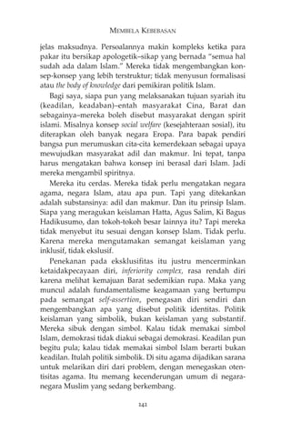MEMBELA KEBEBASAN 
jelas maksudnya. Persoalannya makin kompleks ketika para 
pakar itu bersikap apologetik—sikap yang bernada “semua hal 
sudah ada dalam Islam.” Mereka tidak mengembangkan kon-sep- 
konsep yang lebih terstruktur; tidak menyusun formalisasi 
atau the body of knowledge dari pemikiran politik Islam. 
Bagi saya, siapa pun yang melaksanakan tujuan syariah itu 
(keadilan, keadaban)—entah masyarakat Cina, Barat dan 
sebagainya—mereka boleh disebut masyarakat dengan spirit 
islami. Misalnya konsep social welfare (kesejahteraan sosial), itu 
diterapkan oleh banyak negara Eropa. Para bapak pendiri 
bangsa pun merumuskan cita-cita kemerdekaan sebagai upaya 
mewujudkan masyarakat adil dan makmur. Ini tepat, tanpa 
harus mengatakan bahwa konsep ini berasal dari Islam. Jadi 
mereka mengambil spiritnya. 
Mereka itu cerdas. Mereka tidak perlu mengatakan negara 
agama, negara Islam, atau apa pun. Tapi yang ditekankan 
adalah substansinya: adil dan makmur. Dan itu prinsip Islam. 
Siapa yang meragukan keislaman Hatta, Agus Salim, Ki Bagus 
Hadikusumo, dan tokoh-tokoh besar lainnya itu? Tapi mereka 
tidak menyebut itu sesuai dengan konsep Islam. Tidak perlu. 
Karena mereka mengutamakan semangat keislaman yang 
inklusif, tidak ekslusif. 
Penekanan pada eksklusifitas itu justru mencerminkan 
ketaidakpecayaan diri, inferiority complex, rasa rendah diri 
karena melihat kemajuan Barat sedemikian rupa. Maka yang 
muncul adalah fundamentalisme keagamaan yang bertumpu 
pada semangat self-assertion, penegasan diri sendiri dan 
mengembangkan apa yang disebut politik identitas. Politik 
keislaman yang simbolik, bukan keislaman yang substantif. 
Mereka sibuk dengan simbol. Kalau tidak memakai simbol 
Islam, demokrasi tidak diakui sebagai demokrasi. Keadilan pun 
begitu pula; kalau tidak memakai simbol Islam berarti bukan 
keadilan. Itulah politik simbolik. Di situ agama dijadikan sarana 
untuk melarikan diri dari problem, dengan menegaskan oten-tisitas 
agama. Itu memang kecenderungan umum di negara-negara 
Muslim yang sedang berkembang. 
242 
 